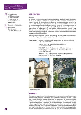 38
	 25, rue Münster
L-2160 Luxembourg
T (+352) 46 22 33-1
F (+352) 47 51 52
musee-info@mnhn.lu
www.mnhn.lu
	 Ouvert de 18 h 00 à 03 h 00
	Restauration
Chili con carne
T. (+352) 462240-303
ARCHITECTURE
Bâtiment
Au pied de l’ancienne citadelle de Luxembourg, dans la vallée de l’Alzette, le faubourg
du Grund est un foyer socio-culturel en plein essor. Les premières urbanisations re-
montent au début de notre ère. Habitat, artisanat, fortifications, abbaye et hospice se
sont succédé et ont perduré jusqu’à nos jours. Le Musée national d’histoire naturelle
est installé dans l’ancien Hospice Saint-Jean qui, fondé en 1308 par Marguerite de
Brabant, fut l’un des premiers hôpitaux de la Ville. Après le départ de l’hospice vers
le Pfaffenthal en 1843 l’édifice fut affecté à des fins pénitenciaires jusqu’en 1984.
­Baigné par les eaux de l’Alzette, l’Hospice Saint-Jean, témoin remarquable de la tradi-
tion architecturale et culturelle du Luxembourg, s’inscrit harmonieusement dans le site
au caractère duquel il contribue.
Une restauration judicieuse, conçue et dirigée par Architecture & Environnement, a
permis d’unir le passé et le présent, la tradition et la modernité.
Publications :	 BANGE, Evamaria – « Das Bürgerhospiz St. Jean im Stadtgrund »,	
	in Ons Stad 81/2006
	 BECK, Henri – « L’Hospice Saint-Jean au Grund »
	in Ons Stad 50/1995
	 KUGENER, Henri – Am Beispiel des « Hospice Saint-Jean :
	 Krankenpflege und Spitalwesen in Mittelalter und Neuzeit »
	in Ons Stad 50/1995
	 THEWES, Guy – « L’hôpital Saint-Jean sous l’Ancien Régime
	 et la Révolution » in Ons Stad 100/2012
© Photos : MNHNL, 1996.
MISSIONS
Hormis son engagement à travers des expositions et ses programmes éducatifs dans
la promotion de la culture scientifique, le Musée national d’histoire naturelle a égale-
ment comme missions l’étude scientifique et la conservation du patrimoine naturel.
Le Musée national d’histoire naturelle est aussi un institut de recherche scientifique.
Car derrière les vitrines d’exposition se cache évidemment tout un monde, souvent
mal connu, parfois ignoré, de scientifiques et de naturalistes qui étudient les spéci-
mens des collections et qui s’attachent aux aspects scientifiques de notre patrimoine
naturel. Le musée dispose en effet des plus importantes collections zoologiques, bo-
taniques, paléontologiques et minéralogiques du pays, et seulement les spécimens
Musée national d’histoire
naturelle – ‘natur musée’
 