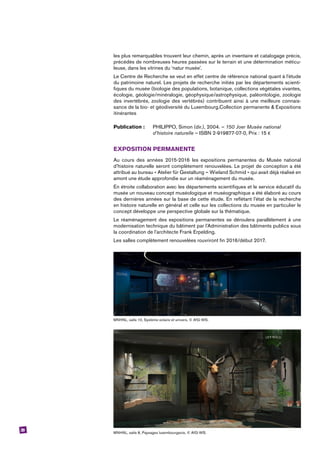 39
les plus remarquables trouvent leur chemin, après un inventaire et catalogage précis,
­précédés de nombreuses heures passées sur le terrain et une détermination méticu-
leuse, dans les vitrines du ‘natur musée’.
Le Centre de Recherche se veut en effet centre de référence national quant à l’étude
du patrimoine naturel. Les projets de recherche initiés par les départements scienti-
fiques du musée (biologie des populations, botanique, collections végétales vivantes,
écologie, géologie/minéralogie, géophysique/astrophysique, paléontologie, zoologie
des invertébrés, zoologie des vertébrés) contribuent ainsi à une meilleure connais-
sance de la bio- et géodiversité du Luxembourg.Collection permanente & Expositions
itinérantes
Publication : 	 PHILIPPO, Simon (dir.), 2004. – 150 Joer Musée national
	 d’histoire naturelle – ISBN 2-919877-07-0, Prix : 15 €
EXPOSITION PERMANENTE
Au cours des années 2015-2016 les expositions permanentes du Musée national
d’histoire naturelle seront complètement renouvelées. Le projet de conception a été
attribué au bureau « Atelier für Gestaltung – Wieland Schmid » qui avait déjà réalisé en
amont une étude approfondie sur un réaménagement du musée.
En étroite collaboration avec les départements scientifiques et le service éducatif du
musée un nouveau concept muséologique et muséographique a été élaboré au cours
des dernières années sur la base de cette étude. En reflétant l’état de la recherche
en histoire naturelle en général et celle sur les collections du musée en particulier le
concept développe une perspective globale sur la thématique.
Le réaménagement des expositions permanentes se déroulera parallèlement à une
modernisation technique du bâtiment par l’Administration des bâtiments publics sous
la coordination de l’architecte Frank Erpelding.
Les salles complètement renouvelées rouvriront fin 2016/début 2017.
MNHNL, salle 10, Système solaire et univers, © AfG-WS.
MNHNL, salle 8, Paysages luxembourgeois, © AfG-WS.
 