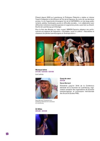 43
Présent depuis 2000 au Luxembourg, le Professeur Pelezinho y réalise un intense
Travail d’intégration et de diffusion de l’art de la Capoeira. Au cours de ces dernières
années, il a eu l’opportunité d’enseigner l’art de la CAPOEIRA à un très large public
(enfants, adultes, handicapés, jeunes en difficultés sociales, ...) en collaboration avec
différentes institutions luxembourgeoises et organismes privés, aussi bien au Grand-
Duché de Luxembourg qu’à l’étranger.
Pour la Nuit des Musées au ‘natur musée’ ABADA-Capoeira adaptera ses perfor-
mances aux espaces de l’exposition « Orchidées, cacao et colibris – Naturalistes et
chasseurs de plantes luxembourgeois en Amérique latine ».
Musique latine
21 h 00 / 22 h 00 / 23 h 00
Los Latinos
Coup de cœur
22 h 30
Djuna Bernard
Présidente jusqu’en 2016 de la Conférence
­Générale de la Jeunesse du Luxembourg, orga-
nisation parapluie des organisations de jeunesse
luxembourgeoise, et commissaire internationale
des Scouts & Guides FNEL
DJ Nilles
00 h 00 - 03 h 00
Djuna Bernard, Présidente de la
Conférence Générale de la Jeunesse
du Luxembourg.
 