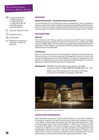 44
	 5, Park Dräi Eechelen
L-1499 Luxembourg
T (+352) 26 43 35
F (+352) 26 43 35 - 99
info@m3e.public.lu
www.m3e.public.lu
	 Ouvert de 18 h 00 à 01 h 00
	Boutique-Librairie
	 Dräi Eechelen
	 Restauration et boissons :
Foodtruck « L’Atelier du
­Gourmet »
MISSIONS
Musée Dräi Eechelen – Forteresse, Histoire, Identités
Le site historique du Fort Thüngen est unique au Luxembourg, c’est un symbole de
l’histoire du pays. Depuis 2012, ce bâtiment exceptionnel abrite le Musée Dräi Eechelen.
Grâce à un parcours original, le Musée raconte et illustre l’histoire de la forteresse de
Luxembourg et son importance dans la formation territoriale du pays et de son identité.
ARCHITECTURE
Bâtiment
Il faut remonter à l’an 1732 pour dater la construction du réduit Thüngen, lorsque les
autorités autrichiennes décident de renforcer la forteresse de Luxembourg. En 1836,
ensuite de 1859 à 1860, le fort est modernisé et agrandi cette fois par la Confédération
germanique. Le Fort Thüngen constitue avec le Fort Olizy et le Fort Parkhöhe la ceinture
extérieure du front du Grünewald.
Architecte(s)
Après une décennie de travaux et de restaurations importants sous la direction du
Service des sites et monuments nationaux, l’aménagement intérieur du musée a été
confié à l’architecte parisien Jean-Michel Wilmotte. Le mobilier muséographique a été
élaboré en collaboration avec la société allemande König+Ebersbach. La structure
générale est signée par Becker Architecture & Urbanisme.
Bibliographie : 	BRUNS, André, Bundesfestung Luxemburg 1815-1866,
	 Luxembourg, 2012, 71 pages, ISBN 978-2-87985-185-3, Prix : 10 €
		KOLTZ, Jean-Pierre, Baugeschichte der Stadt und Festung
		 Luxemburg in drei Bänden, Luxembourg, 1944-1951
Musée Dräi Eechelen, NdM 2013. © Photo : Mike Zenari.
EXPOSITION PERMANENTE
Dans l’exposition permanente, chaque casemate illustre une période du passé de
la forteresse, notamment à travers ses liens avec l’histoire du Luxembourg. Le par-
cours débute au Moyen Âge avec la prise de la ville par les Bourguignons en 1443
et s’achève par la construction du Pont Adolphe, en 1903. Tout au long de la visite,
les quelque 600 objets et documents originaux, souvent inédits, témoignent de la
richesse des collections du musée. Une salle spécialement aménagée abrite des
photographies historiques illustrant la ville après le démantèlement. L’espace multi­
média invite le visiteur à consulter une base de données interactives ainsi que des
documentations audiovisuelles reprenant des sujets abordés dans le musée.
Musée Dräi Eechelen -
Forteresse, Histoire, Identités
 