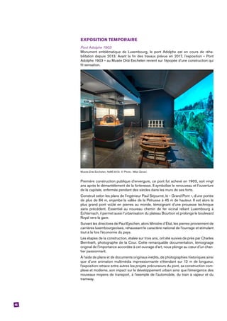 45
EXPOSITION TEMPORAIRE
Pont Adolphe 1903
Monument emblématique de Luxembourg, le pont Adolphe est en cours de réha-
bilitation depuis 2013. Avant la fin des travaux prévue en 2017, l’exposition « Pont
Adolphe 1903 » au Musée Dräi Eechelen revient sur l’épopée d’une construction qui
fit ­sensation.
Musée Dräi Eechelen, NdM 2013. © Photo : Mike Zenari.
Première construction publique d’envergure, ce pont fut achevé en 1903, soit vingt
ans après le démantèlement de la forteresse. Il symbolise le renouveau et l’ouverture
de la capitale, enfermée pendant des siècles dans les murs de ses forts.
Construit selon les plans de l’ingénieur Paul Séjourné, le « Grand Pont », d’une portée
de plus de 84 m, enjambe la vallée de la Pétrusse à 45 m de hauteur. Il est alors le
plus grand pont voûté en pierres au monde, témoignant d’une prouesse technique
sans précédent. Essentiel au nouveau chemin de fer vicinal reliant Luxembourg à
­Echternach, il permet aussi l’urbanisation du plateau Bourbon et prolonge le boulevard
Royal vers la gare.
Suivant les directives de Paul Eyschen, alors Ministre d’État, les pierres proviennent de
carrières luxembourgeoises, rehaussant le caractère national de l’ouvrage et stimulant
tout à la fois l’économie du pays.
Les étapes de la construction, étalée sur trois ans, ont été suivies de près par Charles
Bernhœft, photographe de la Cour. Cette remarquable documentation, témoignage
original de l’importance accordée à cet ouvrage d’art, nous plonge au cœur d’un chan-
tier passionnant.
À l’aide de plans et de documents originaux inédits, de photographies historiques ainsi
que d’une animation multimédia impressionnante s’étendant sur 12 m de longueur,
l’exposition retrace entre autres les projets précurseurs du pont, sa construction com-
plexe et moderne, son impact sur le développement urbain ainsi que l’émergence des
nouveaux moyens de transport, à l’exemple de l’automobile, du train à vapeur et du
tramway.
 