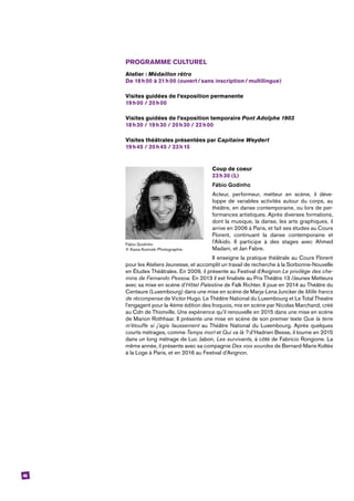 46
PROGRAMME CULTUREL
Atelier : Médaillon rétro
De 18 h 00 à 21 h 00 (ouvert / sans inscription / multilingue)
Visites guidées de l’exposition permanente
19 h 00 / 20 h 00
Visites guidées de l’exposition temporaire Pont Adolphe 1903
18 h 30 / 19 h 30 / 20 h 30 / 22 h 00
Visites théâtrales présentées par Capitaine Weydert
19 h 45 / 20 h 45 / 23 h 15
Coup de coeur
23 h 30 (L)
Fábio Godinho
Acteur, performeur, metteur en scène, il déve-
loppe de variables activités autour du corps, au
théâtre, en danse contemporaine, ou lors de per-
formances artistiques. Après diverses formations,
dont la musique, la danse, les arts graphiques, il
arrive en 2006 à Paris, et fait ses études au Cours
Florent, continuant la danse contemporaine et
l’Aïkido. Il participe à des stages avec Ahmed
­Madani, et Jan Fabre.
Il enseigne la pratique théâtrale au Cours Florent
pour les Ateliers Jeunesse, et accomplit un travail de recherche à la Sorbonne-Nouvelle
en Études Théâtrales. En 2009, il présente au Festival d’Avignon Le privilège des che-
mins de Fernando Pessoa. En 2013 il est finaliste au Prix Théâtre 13 /Jeunes Metteurs
avec sa mise en scène d’Hôtel Palestine de Falk Richter. Il joue en 2014 au Théâtre du
Centaure (Luxembourg) dans une mise en scène de Marja-Lena Juncker de Mille francs
de récompense de Victor Hugo. Le Théâtre National du Luxembourg et Le Total Theatre
l’engagent pour la 4ème édition des Iroquois, mis en scène par Nicolas Marchand, créé
au Cdn de Thionville. Une expérience qu’il renouvelle en 2015 dans une mise en scène
de Marion Rothhaar. Il présente une mise en scène de son premier texte Que la terre
m’étouffe si j’agis faussement au Théâtre National du Luxembourg. Après quelques
courts métrages, comme Temps mort et Qui va là ? d’Hadrien Besse, il tourne en 2015
dans un long métrage de Luc Jabon, Les survivants, à côté de Fabricio Rongione. La
même année, il présente avec sa compagnie Des voix sourdes de Bernard-Marie Koltès
à la Loge à Paris, et en 2016 au Festival d’Avignon.
Fábio Godinho
© Kasia Kozinski Photographie.
 