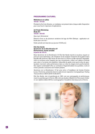 51
PROGRAMME CULTUREL
Médiateurs en salles
18 h 00 - 01 h 00
Pendant la Nuit des Musées, un médiateur est présent dans chaque salle d’exposition
pour vous fournir réponses et explications.
Art Freak Workshop
Body Art
19 h 00 - 00 h 00
Avec Lynn Schockmel
Dote-toi d’une ou de plusieurs variations de logo de Wim Delvoye : application air-
brush pour une nuit !
Cette activité est réservée aux jeunes (13-26 ans).
Clio Van Aerde
Syndrome de la Décélération IV
Performance, durée variable
À partir de 19 h 15
Dans Syndrome de la Décélération IV, Clio Van Aerde marche à reculons, traçant un
parcours sans destination, afin d’explorer et de souligner l’anatomie de la galerie dans
laquelle elle performe. Elle refuse de faire face au chemin qu’elle reproduit inlassable-
ment et incorpore ainsi l’espace par ses mouvements, créant une relation d’intimité
avec celui-ci. La durée et la répétition, l’absurdité du geste, ainsi que le refus du spec-
taculaire inscrivent cette performance dans un refus du dogme de la performativité.
Son aspect contemplatif offre un contraste à l’hyperstimulation du quotidien, incite et
invite à prendre conscience de l’instant présent.
Syndrome de la Décélération IV fait ainsi écho à l’installation de l’artiste Cristina
­Lucas, Clockwise, présentée dans le cadre de son exposition monographique Trading
T­ranscendence (08.10.2016-14.05.2017).
Clio Van Aerde, née à Luxembourg en 1991, est une scénographe et performeuse,
vivant à Luxembourg et à Vienne. Elle a fait ses études à Madrid et à Paris avant d’obte-
nir son diplôme début 2016 en scénographie à l’académie des beaux-arts à Vienne.
© Photo : Maurice Bender.
 