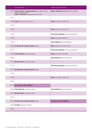 ‘NATUR MUSÉE’ MUSÉE DRAÏ EECHELEN
18.00 Atelier familles / Familienworkshop La lumière dans tous
ses états (Science Mobil)
Atelier / Workshop La jungle dans tous ses états
Atelier / Workshop Médaillon rétro (L/D/F/EN)
18.15
18.30 Visite Orchidées, cacao et colibris Visite Pont Adolphe 1903 (L/D)
18.45
19.00 Visite Collection permanente (F)
19.15 Performance théâtrale 10 anciennes fables (L)
19.30 Visite Pont Adolphe 1903 (F)
19.45 Visite théâtrale Capitaine Weydert (L)
20.00 Art Martial afro-brésilin Capoeira Abadá Visite Collection permanente (L/D)
20.15 Performance théâtrale 10 anciennes fables (L)
20.30 Visite théâtrale Ligue d'improvisation Visite Pont Adolphe 1903 (EN)
20.45 Visite théâtrale Capitaine Weydert (L)
21.00 Musique latine Los Quatros Latinos
21.15 Performance théâtrale 10 anciennes fables (L)
21.30 Art Martial afro-brésilin Capoeira Abadá
21.45
22.00 Visite Pont Adolphe 1903 (L/D)
22.15
22.30 Coup de cœur Djuna Bernard
22.45 Visite théâtrale Ligue d'improvisation Visite théâtrale Capitaine Weydert (L)
23.00 Musique latine Los Quatros Latinos
23.15
23.30 Art Martial afro-brésilin Capoeira Abadá Coup de cœur Fábio Godinho
24.00 DJ Nilles (jusqu'à/bis 03 h 00)
00.30
(L) Lëtzebuergesch   (D) Deutsch   (F) Français   (EN) English
 