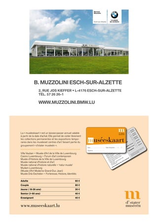 La « muséeskaart » est un laissez-passer annuel valable
à partir de la date d’achat. Elle permet de visiter librement
les collections permanentes et les expositions tempo-
raires dans les muséeset centres d’art faisant partie du
groupement « d’stater muséeën ».
Villa Vauban – Musée d’Art de la Ville de Luxembourg
Casino Luxembourg – Forum d’art contemporain
Musée d’Histoire de la Ville de Luxembourg
Musée national d’histoire et d’art
Musée national d’histoire naturelle – ‘natur musée’
Mudam Luxembourg
(Musée d’Art Moderne Grand-Duc Jean)
Musée Dräi Eechelen – Forteresse, Histoire, Identités
Adulte	60 €
Couple	 80 €
Jeune ( 18-26 ans) 	 30 €
Senior (> 60 ans) 	 40 €
Enseignant	40 €
www.museeskaart.lu
La « muséeskaart » est un laissez-passer valable
un an à partir de la date
d’adhésion. Elle permet
de visiter librement les collections permanentes
et les expositions temporaires dans les musées
et centres d’art suivants
:
•
Casino Luxembourg -
Forum
d’art contemporain
•
Musée d’Art Moderne Grand-Duc Jean -
Mudam
Luxembourg
•
Musée Dräi Eechelen : Forteresse,
Histoire, Identités
•
Musée d’Histoire de la Ville de Luxembourg
•
Musée national d’histoire et d’art
•
Musée national d’histoire naturelle -
‘natur musée’
•
Villa Vauban - Musée d’Art de la Ville
de Luxembourg
Adulte
50,00€

*40,00€
Couple
75,00€

*60,00€
Famille
100,00€

*80,00€
Jeune(12-26ans)
25,00€
Senior(60ans)
35,00€
Enseignant
35,00€
Les membres des « Frënn vum
‘natur musée’ »
bénéﬁcient d’une réduction de 20%
sur les
tarifs adulte/couple/famille.
*
d’staterm
uséeën,B.P.345,L-2013Luxembourg
muséeskaart
Nom . . . . . . . . . . . . . . . . . . . . . . . . . . Date d’expiration . . . . . /. . . . . /. . . . .
Signature . . . . . . . . . . . . . . . . . . . . .
B. MuzzoLiNi esch-suR-ALzette
WWW.MUZZOLINI.BMW.LU
2, Rue Jos KieffeR • L-4176 esch-suR-ALzette
téL. 57 26 26-1
Bernard
Muzzolini
esch-sur-Alzette
Le plaisir
de conduire
 