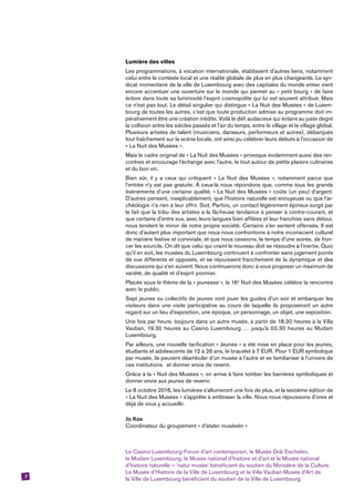 7
Lumière des villes
Les programmations, à vocation internationale, établissent d’autres liens, notamment
celui entre le contexte local et une réalité globale de plus en plus changeante. Le syn-
dicat momentané de la ville de Luxembourg avec des capitales du monde entier vient
encore accentuer une ouverture sur le monde qui permet au « petit bourg » de faire
éclore dans toute sa luminosité l’esprit cosmopolite qui lui est souvent attribué. Mais
ce n’est pas tout. Le détail singulier qui distingue « La Nuit des Musées » de Luxem-
bourg de toutes les autres, c’est que toute production admise au programme doit im-
pérativement être une création inédite. Voilà le défi audacieux qui éclaire au juste degré
la collision entre les siècles passés et l’air du temps, entre le village et le village global.
Plusieurs artistes de talent (musiciens, danseurs, performeurs et autres), débarqués
tout fraîchement sur la scène locale, ont ainsi pu célébrer leurs débuts à l’occasion de
« La Nuit des Musées ».
Mais le cadre original de « La Nuit des Musées » provoque évidemment aussi des ren-
contres et encourage l’échange avec l’autre, le tout autour de petits plaisirs culinaires
et du bon vin.
Bien sûr, il y a ceux qui critiquent « La Nuit des Musées », notamment parce que
l’entrée n’y est pas gratuite. À ceux-là nous répondons que, comme tous les grands
événements d’une certaine qualité, « La Nuit des Musées » coûte (un peu) d’argent.
D’autres pensent, inexplicablement, que l’histoire naturelle est ennuyeuse ou que l’ar-
chéologie n’a rien à leur offrir. Soit. Parfois, un contact légèrement épineux surgit par
le fait que la tribu des artistes a la fâcheuse tendance à penser à contre-courant, et
que certains d’entre eux, avec leurs langues bien affilées et leur franchise sans détour,
nous tendent le miroir de notre propre société. Certains s’en sentent offensés. Il est
donc d’autant plus important que nous nous confrontions à notre inconscient culturel
de manière festive et conviviale, et que nous cessions, le temps d’une soirée, de fron-
cer les sourcils. On dit que celui qui craint le nouveau doit se résoudre à l’inertie. Quoi
qu’il en soit, les musées du Luxembourg continuent à confronter sans jugement points
de vue différents et opposés, et se réjouissent franchement de la dynamique et des
discussions qui s’en suivent. Nous continuerons donc à vous proposer un maximum de
variété, de qualité et d’esprit pionnier.
Placée sous le thème de la « jeunesse », la 16e
Nuit des Musées célèbre la rencontre
avec le public.
Sept jeunes ou collectifs de jeunes vont jouer les guides d’un soir et embarquer les
visiteurs dans une visite participative au cours de laquelle ils proposeront un autre
regard sur un lieu d’exposition, une époque, un personnage, un objet, une exposition.
Une fois par heure, toujours dans un autre musée, à partir de 18.30 heures à la Villa
Vauban, 19.30 heures au Casino Luxembourg … jusqu’à 00.30 heures au Mudam
Luxembourg.
Par ailleurs, une nouvelle tarification « Jeunes » a été mise en place pour les jeunes,
étudiants et adolescents de 12 à 26 ans, le bracelet à 7 EUR. Pour 1 EUR symbolique
par musée, ils peuvent déambuler d’un musée à l’autre et se familiariser à l’univers de
ces institutions. et donner envie de revenir.
Grâce à la « Nuit des Musées », on arrive à faire tomber les barrières symboliques et
donner envie aux jeunes de revenir.
Le 8 octobre 2016, les lumières s’allumeront une fois de plus, et la seizième édition de
« La Nuit des Musées » s’apprête à embraser la ville. Nous nous réjouissons d’ores et
déjà de vous y accueillir.
Jo Kox
Coordinateur du groupement « d’stater muséeën »
Le Casino Luxembourg-Forum d’art contemporain, le Musée Dräi Eechelen,
le Mudam Luxembourg, le Musée national d’histoire et d’art et le Musée national
d’histoire ­naturelle – ‘natur musée’ bénéficient du soutien du Ministère de la Culture.
Le Musée d’Histoire de la Ville de Luxembourg et la Villa Vauban-Musée d’Art de
la Ville de Luxembourg bénéficient du soutien de la Ville de Luxembourg.
 