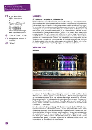 8
	 41, rue Notre-Dame
L-2240 Luxembourg
	et
	 7, boulevard F. Roosevelt
L-2450 Luxembourg
	 T (+352) 22 50 45
F (+352) 22 95 95
info@casino-luxembourg.lu
www.casino-luxembourg.lu
	 Ouvert de 18 h 00 à 01 h 00
	 Restauration et boissons au
ca(fé)sino
	Hällepull
MISSIONS
Le ­Casino, un « forum » d’art contemporain
Idéalement situé au cœur de la capitale, le ­Casino Luxembourg – Forum d’art contem-
porain présente des expositions sur l’art d’aujourd’hui au travers d’une programmation
internationale et en prenant principalement appui sur une jeune génération d’artistes.
Le centre d’art abrite des espaces publics à usages et à vocations variés, alliant l’art
contemporain à un lieu de rencontre, chaleureux et convivial : le rez-de-chaussée est
doté, à côté d’une bibliothèque spécialisée en art contemporain, d’une salle de pro-
jection BlackBox consacrée à des vidéos d’artistes ; d’un espace dédié aux activités
pédagogiques et d’un café-restaurant, le ca(fé)sino. Le premier étage étant exclusive-
ment affecté aux expositions temporaires, des monographies d’artistes et expositions
thématiques y sont proposées. Celles-ci sont complétées par un programme varié de
visites guidées, conférences, rencontres avec la musique contemporaine ainsi que
de résidences d’artistes. Loin des préoccupations muséales, le ­Casino opère tel un
laboratoire d’expérimentations artistiques pour les tendances en devenir. 
ARCHITECTURE
Bâtiment
­Casino Luxembourg. Photo : Mike Zenari.
Le bâtiment de l’actuel Casino Luxembourg fut construit en 1882 par Pierre Kemp
et Pierre Funk. Autrefois appelé « Casino Bourgeois », il était un lieu privilégié de la
vie culturelle et mondaine de la ville pendant des années. Au milieu du 20e
siècle,
l’État racheta l’édifice et le loua au Cercle culturel des Communautés Européennes.
Le Casino Luxembourg, désormais appelé « Foyer Européen », restera jusqu’à la fin de
l’année 1990 le centre des manifestations culturelles et mondaines de la Communauté
Européenne à Luxembourg.
Lors des préparatifs de Luxembourg, Ville Européenne de la Culture 1995, la trans-
formation de l’ancien « Casino Bourgeois » en lieu d’exposition fut confiée à Urs
­Raussmüller. Dans son projet architectonique il alliait de manière convaincante sim-
plicité, esthétique et fonction pratique avec l’installation, dans chacune des pièces
du rez-de-chaussée et du premier étage, de « white cubes ». C’est en mars 1996,
trois mois après la fin de l’année culturelle à Luxembourg en 1995, que le Casino
­Luxembourg est devenu ce qu’il est aujourd’hui : le premier et unique Forum d’art
contemporain au Grand-Duché de Luxembourg.
Casino Luxembourg –
Forum d’art contemporain
 