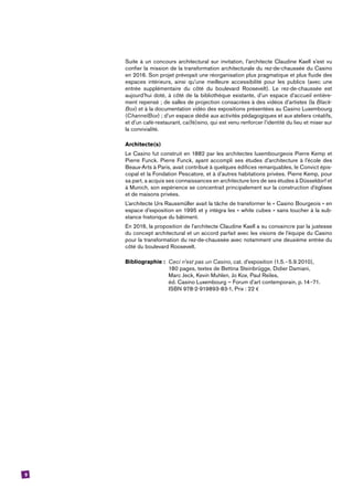 9
Suite à un concours architectural sur invitation, l’architecte Claudine Kaell s’est vu
confier la mission de la transformation architecturale du rez-de-chaussée du ­Casino
en 2016. Son projet prévoyait une réorganisation plus pragmatique et plus fluide des
­espaces intérieurs, ainsi qu’une meilleure accessibilité pour les publics (avec une
entrée supplémentaire du côté du boulevard Roosevelt). Le rez-de-chaussée est
aujourd’hui doté, à côté de la bibliothèque existante, d’un espace d’accueil entière-
ment repensé ; de salles de projection consacrées à des vidéos d’artistes (la Black-
Box) et à la documentation vidéo des expositions présentées au ­Casino Luxembourg
(­ChannelBox) ; d’un ­espace dédié aux activités pédagogiques et aux ateliers créatifs,
et d’un café-­restaurant, ca(fé)sino, qui est venu renforcer l’identité du lieu et miser sur
la convivialité.
Architecte(s)
Le ­Casino fut construit en 1882 par les architectes luxembourgeois Pierre Kemp et
Pierre Funck. Pierre Funck, ayant accompli ses études d’architecture à l’école des
Beaux-Arts à Paris, avait contribué à quelques édifices remarquables, le Convict épis-
copal et la Fondation Pescatore, et à d’autres habitations privées. Pierre Kemp, pour
sa part, a acquis ses connaissances en architecture lors de ses études à Düsseldorf et
à Munich, son expérience se concentrait principalement sur la construction d’églises
et de maisons privées.
L’architecte Urs Raussmüller avait la tâche de transformer le « ­Casino Bourgeois » en
espace d’exposition en 1995 et y intégra les « white cubes » sans toucher à la sub­
stance historique du bâtiment.
En 2016, la proposition de l’architecte Claudine Kaell a su convaincre par la justesse
du concept architectural et un accord parfait avec les visions de l’équipe du ­Casino
pour la transformation du rez-de-chaussée avec notamment une deuxième entrée du
côté du boulevard Roosevelt.
Bibliographie :	 Ceci n’est pas un ­Casino, cat. d’exposition (1.5. --5.9.2010),
	 180 pages, textes de Bettina Steinbrügge, Didier Damiani,
	 Marc Jeck, Kevin Muhlen, Jo Kox, Paul Reiles,
	 éd. ­Casino Luxembourg – Forum d’art contemporain, p.14--71.
	 ISBN 978-2-919893-83-1, Prix : 22 €
 