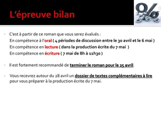  C’est { partir de ce roman que vous serez évalués :
En compétence à l’oral ( 4 périodes de discussion entre le 30 avril et le 6 mai )
En compétence en lecture ( dans la production écrite du 7 mai )
En compétence en écriture ( 7 mai de 8h à 11h30 )
 Il est fortement recommandé de terminer le roman pour le 25 avril.
 Vous recevrez autour du 28 avril un dossier de textes complémentaires à lire
pour vous préparer à la production écrite du 7 mai.
 