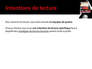  Pour amorcer le travail, vous serez divisés en équipes de quatre.
 Chacun d’entre vous aura une intention de lecture spécifique face à
laquelle des stratégies de lecture diverses seront mises à profit.
 