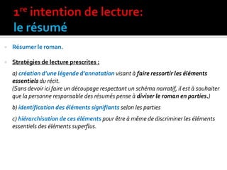  Résumer le roman.
 Stratégies de lecture prescrites :
a) création d’une légende d’annotation visant à faire ressortir les éléments
essentiels du récit.
(Sans devoir ici faire un découpage respectant un schéma narratif, il est à souhaiter
que la personne responsable des résumés pense à diviser le roman en parties.)
b) identification des éléments signifiants selon les parties
c) hiérarchisation de ces éléments pour être à même de discriminer les éléments
essentiels des éléments superflus.
 