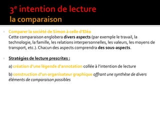  Comparer la société de Simon à celle d’Eléa
Cette comparaison englobera divers aspects (par exemple le travail, la
technologie, la famille, les relations interpersonnelles, les valeurs, les moyens de
transport, etc.). Chacun des aspects comprendra des sous-aspects.
 Stratégies de lecture prescrites :
a) création d’une légende d’annotation collée { l’intention de lecture
b) construction d’un organisateur graphique offrant une synthèse de divers
éléments de comparaison possibles
 