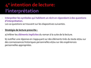  Interpréter les symboles qui habitent un récit en répondant à des questions
d’interprétation.
Les 10 questions se trouvent sur les diapositives suivantes.
 Stratégie de lecture prescrite :
a) Inférer les éléments implicites du roman à la suite de la lecture.
b) Justifier une réponse en s’appuyant sur des éléments tirés du texte et/ou sur
des connaissances historiques personnelles et/ou sur des expériences
personnelles appropriées.
 