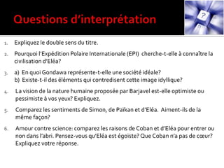 1. Expliquez le double sens du titre.
2. Pourquoi l’Expédition Polaire Internationale (EPI) cherche-t-elle à connaître la
civilisation d’Eléa?
3. a) En quoi Gondawa représente-t-elle une société idéale?
b) Existe-t-il des éléments qui contredisent cette image idyllique?
4. La vision de la nature humaine proposée par Barjavel est-elle optimiste ou
pessimiste à vos yeux? Expliquez.
5. Comparez les sentiments de Simon, de Païkan et d’Eléa. Aiment-ils de la
même façon?
6. Amour contre science: comparez les raisons de Coban et d’Eléa pour entrer ou
non dans l’abri. Pensez-vous qu’Eléa est égoïste? Que Coban n’a pas de cœur?
Expliquez votre réponse.
 