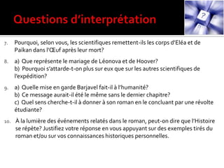 7. Pourquoi, selon vous, les scientifiques remettent-ils les corps d’Eléa et de
Païkan dans l’Œuf après leur mort?
8. a) Que représente le mariage de Léonova et de Hoover?
b) Pourquoi s’attarde-t-on plus sur eux que sur les autres scientifiques de
l’expédition?
9. a) Quelle mise en garde Barjavel fait-il { l’humanité?
b) Ce message aurait-il été le même sans le dernier chapitre?
c) Quel sens cherche-t-il à donner à son roman en le concluant par une révolte
étudiante?
10. À la lumière des événements relatés dans le roman, peut-on dire que l’Histoire
se répète? Justifiez votre réponse en vous appuyant sur des exemples tirés du
roman et/ou sur vos connaissances historiques personnelles.
 