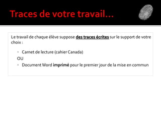 Le travail de chaque élève suppose des traces écrites sur le support de votre
choix :
 Carnet de lecture (cahier Canada)
OU
 DocumentWord imprimé pour le premier jour de la mise en commun
 