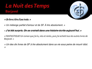 « Un livre à lire d’une traite. »
« Un mélange parfait d’amour et de SF. À lire absolument. »
« J’ai été surpris. On se croirait dans une histoire écrite aujourd’hui. »
« FANTASTIQUE!Un roman que j’ai lu, relu et rerelu, puis j’ai acheté tous les autres livres de
Barjavel. »
« Un des dix livres de SF à lire absolument dans sa vie sous peine de mourir idiot.
»
 