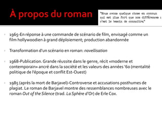  1965-En réponse à une commande de scénario de film, envisagé comme un
film hollywoodien à grand déploiement; production abandonnée
 Transformation d’un scénario en roman: novellisation
 1968-Publication.Grande réussite dans le genre, récit «moderne et
contemporain» ancré dans la société et les valeurs des années ’60 (mentalité
politique de l’époque et conflit Est-Ouest)
 1985 (après la mort de Barjavel)-Controverse et accusations posthumes de
plagiat. Le roman de Barjavel montre des ressemblances nombreuses avec le
roman Out of the Silence (trad. La Sphère d’Or) de Erle Cox.
 