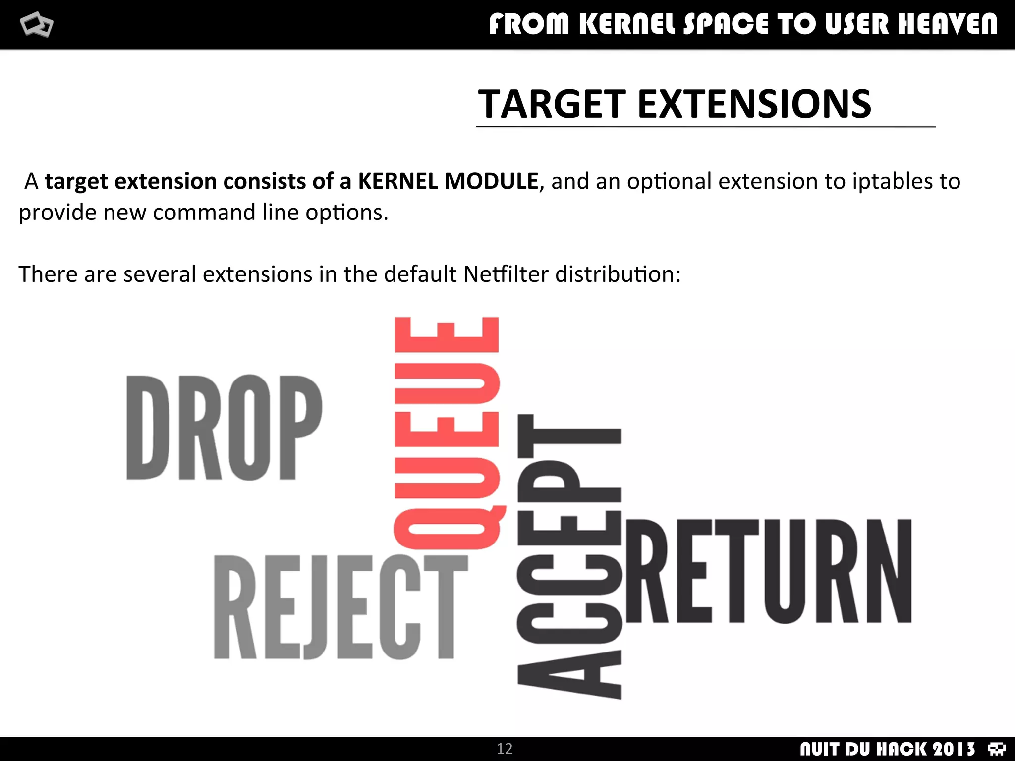TARGET	
  EXTENSIONS
How	
  i	
  met	
  your	
  packetFrom	
  kernel	
  Space	
  to	
  user	
  Heaven
	
  A	
  target	
  extension	
  consists	
  of	
  a	
  KERNEL	
  MODULE,	
  and	
  an	
  op/onal	
  extension	
  to	
  iptables	
  to	
  
provide	
  new	
  command	
  line	
  op/ons.
There	
  are	
  several	
  extensions	
  in	
  the	
  default	
  NeTilter	
  distribu/on:
12
FROM KERNEL SPACE TO USER HEAVEN
NUIT DU HACK 2013
 