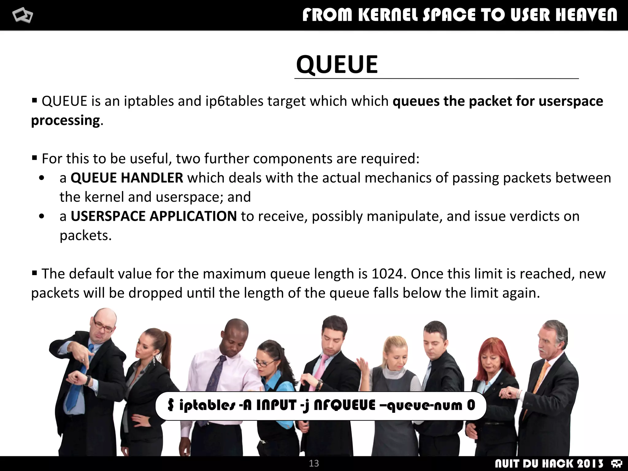 QUEUE
§	
  QUEUE	
  is	
  an	
  iptables	
  and	
  ip6tables	
  target	
  which	
  which	
  queues	
  the	
  packet	
  for	
  userspace	
  
processing.
§	
  For	
  this	
  to	
  be	
  useful,	
  two	
  further	
  components	
  are	
  required:
• a	
  QUEUE	
  HANDLER	
  which	
  deals	
  with	
  the	
  actual	
  mechanics	
  of	
  passing	
  packets	
  between	
  
the	
  kernel	
  and	
  userspace;	
  and
• a	
  USERSPACE	
  APPLICATION	
  to	
  receive,	
  possibly	
  manipulate,	
  and	
  issue	
  verdicts	
  on	
  
packets.
§	
  The	
  default	
  value	
  for	
  the	
  maximum	
  queue	
  length	
  is	
  1024.	
  Once	
  this	
  limit	
  is	
  reached,	
  new	
  
packets	
  will	
  be	
  dropped	
  un/l	
  the	
  length	
  of	
  the	
  queue	
  falls	
  below	
  the	
  limit	
  again.	
  
How	
  i	
  met	
  your	
  packetFrom	
  kernel	
  Space	
  to	
  user	
  Heaven
13
FROM KERNEL SPACE TO USER HEAVEN
13
$ iptables -A INPUT -j NFQUEUE --queue-num 0
NUIT DU HACK 2013
 