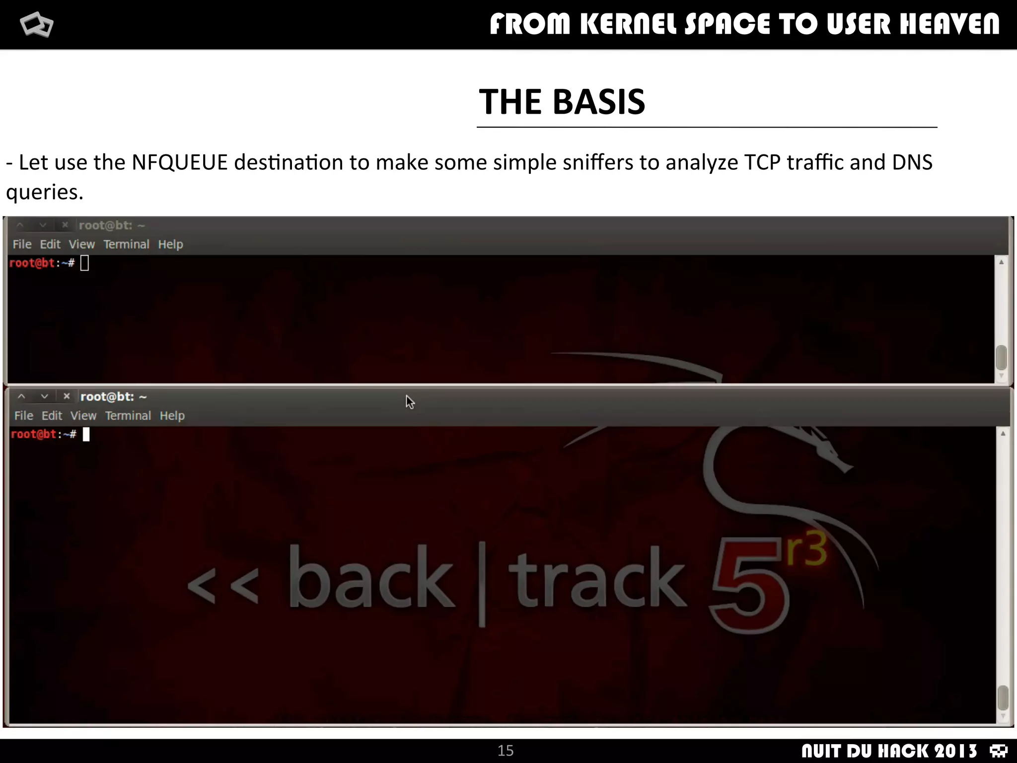 FAKE	
  SSH	
  SOURCE
ATTACKER
$	
  _
-­‐	
  We	
  will	
  hide	
  our	
  source	
  IP	
  and	
  will	
  modify	
  it	
  with	
  any	
  other	
  value	
  we	
  want	
  in	
  
our	
  compromised	
  SSH	
  server
	
  
-­‐	
  Useful	
  to	
  avoid	
  ﬁlters	
  and	
  not	
  modifying	
  ﬁles	
  like	
  /etc/hosts.deny
How	
  i	
  met	
  your	
  packetFrom	
  kernel	
  Space	
  to	
  user	
  Heaven
INNOCENT
15
How	
  i	
  met	
  your	
  packetFrom	
  kernel	
  Space	
  to	
  user	
  HeavenFROM KERNEL SPACE TO USER HEAVEN
SSH	
  SERVER
NUIT DU HACK 2013
 