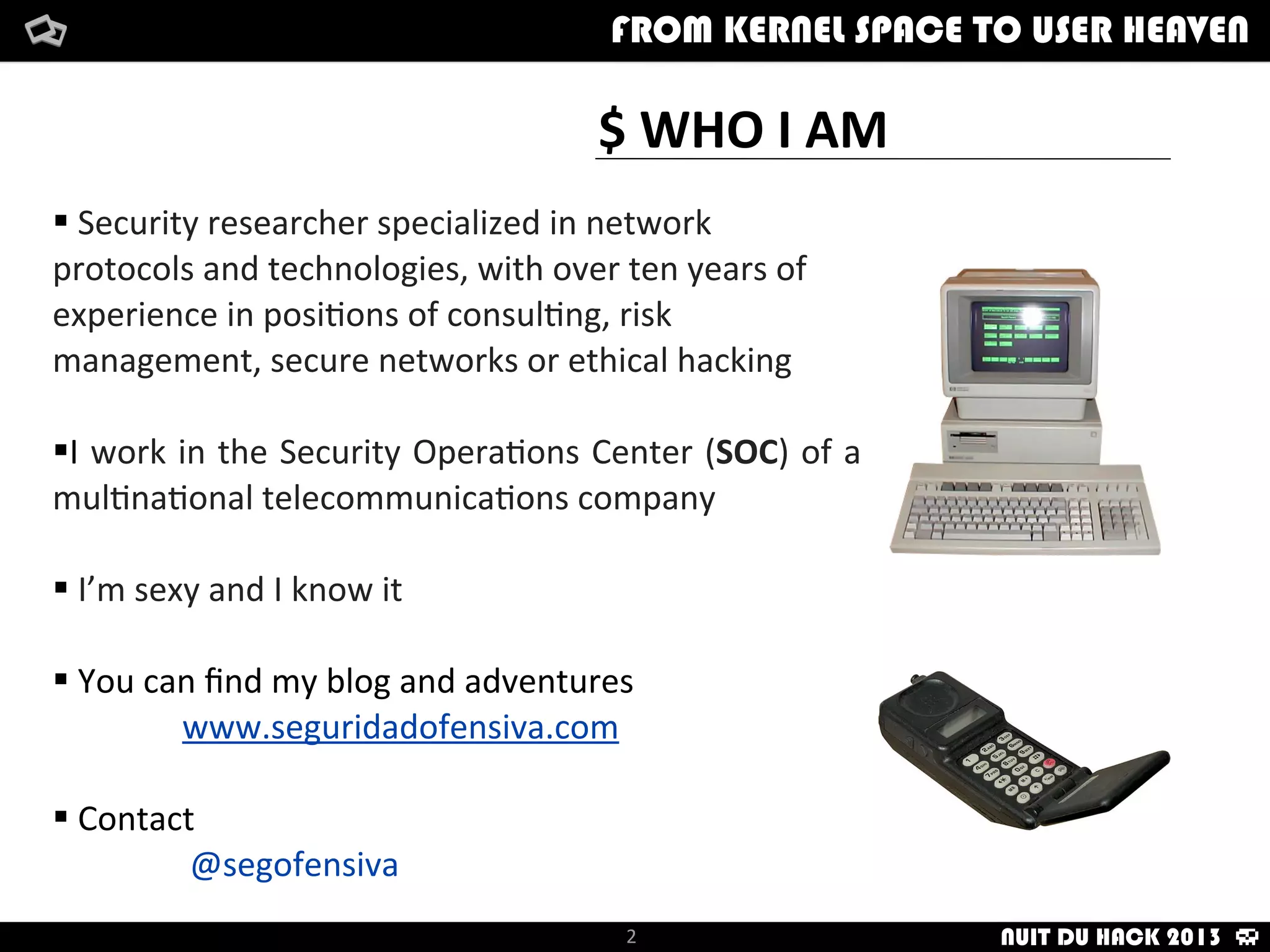 $	
  WHO	
  I	
  AM
	
  
§	
  Security	
  researcher	
  specialized	
  in	
  network	
  
protocols	
  and	
  technologies,	
  with	
  over	
  ten	
  years	
  of	
  
experience	
  in	
  posi:ons	
  of	
  consul:ng,	
  risk	
  
management,	
  secure	
  networks	
  or	
  ethical	
  hacking
§I	
  work	
  in	
  the	
  Security	
  Opera:ons	
  Center	
  (SOC)	
  of	
  a	
  
mul:na:onal	
  telecommunica:ons	
  company
§	
  I’m	
  sexy	
  and	
  I	
  know	
  it
§	
  You	
  can	
  ﬁnd	
  my	
  blog	
  and	
  adventures
	
  www.seguridadofensiva.com
§	
  Contact
@segofensiva
2
FROM KERNEL SPACE TO USER HEAVEN
NUIT DU HACK 2013
 