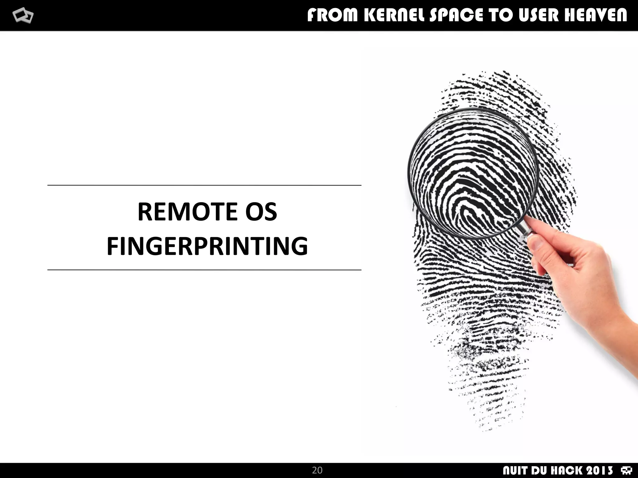 NMAP
	
   -­‐	
  Device	
  Type	
   	
   	
   -­‐	
  Network	
  Distance
	
   -­‐	
  Running	
   	
   	
   -­‐	
  TCP	
  Sequence	
  PredicDon
	
   -­‐	
  OS	
  Details	
   	
   	
   -­‐	
  IP	
  ID	
  Sequence	
  GeneraDon
	
   -­‐	
  UpDme	
  Guess
Device	
  Type:	
  general	
  purpose
Running:	
  MicrosoN	
  Windows	
  7|Vista|2000
OS	
  CPE:	
  cpe:/o:microsoN_7::professional
OS	
  details:	
  MicrosoN	
  Windows	
  7	
  Professional,	
  MicrosoN	
  
Windows	
  Vista	
  SP0	
  or	
  SP1
UpDme	
  guess:	
  2.196	
  days	
  (since	
  Mon	
  Feb	
  4	
  12:14:01	
  2013)
Network	
  Distance:	
  1	
  hop
TCP	
  Sequence	
  PredicDon:	
  Diﬃculty=262	
  (Good	
  Luck!)
IP	
  ID	
  Sequence	
  GeneraDon:	
  Incremental
Service	
  Info:	
  OS:	
  Windows;	
  CPE:	
  cpe:/o:microsoN:windows
How	
  i	
  met	
  your	
  packetFrom	
  kernel	
  Space	
  to	
  user	
  Heaven
20
How	
  i	
  met	
  your	
  packetFrom	
  kernel	
  Space	
  to	
  user	
  HeavenFROM KERNEL SPACE TO USER HEAVEN
NUIT DU HACK 2013
 