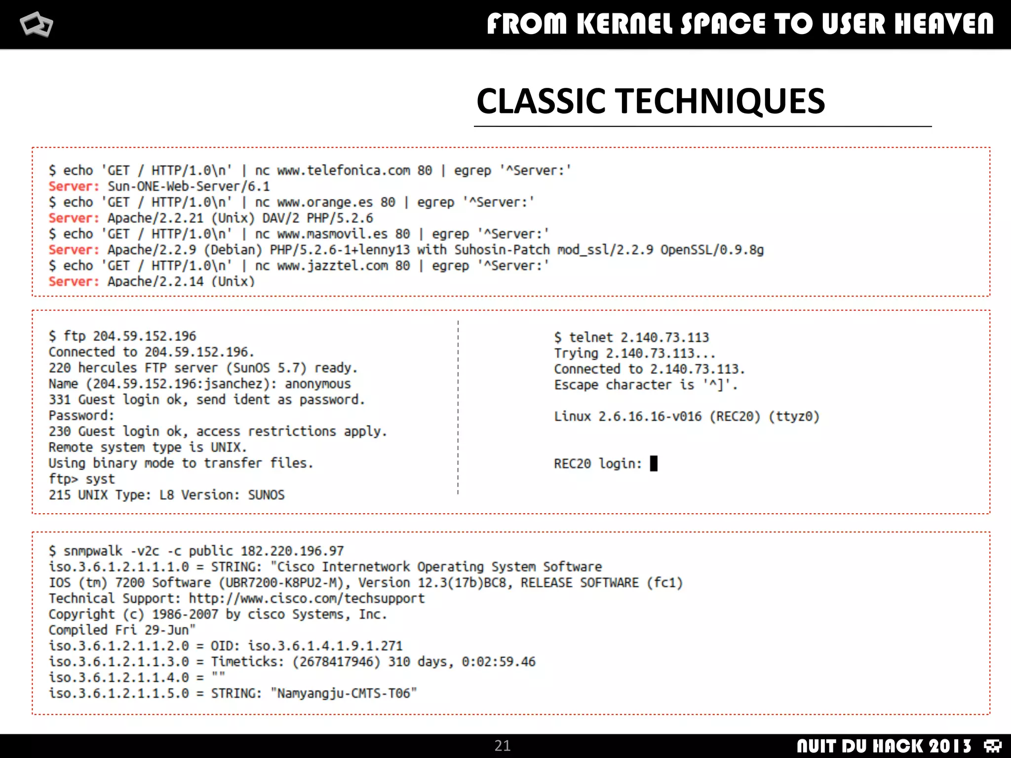 How	
  i	
  met	
  your	
  packet
-­‐	
  I	
  looked	
  for	
  jailbroken	
  iPhones	
  with	
  a	
  custom	
  Perl	
  script:
	
  	
  	
  	
  	
  	
  	
  	
  	
  	
  -­‐	
  Scan	
  network	
  ranges
	
  	
  	
  	
  	
  	
  	
  	
  	
  	
  -­‐	
  For	
  each	
  host,	
  scan	
  62078	
  port.
	
  	
  	
  	
  	
  	
  	
  	
  	
  	
  -­‐	
  If	
  open	
  62078	
  port,	
  then	
  try	
  with	
  SSH
	
  	
  	
  	
  	
  	
  	
  	
  	
  	
  -­‐	
  If	
  open	
  SSH	
  port,	
  try	
  to	
  log	
  in	
  with	
  credentials:	
  root/alpine
From	
  kernel	
  Space	
  to	
  user	
  Heaven
21
How	
  i	
  met	
  your	
  packetFrom	
  kernel	
  Space	
  to	
  user	
  HeavenFROM KERNEL SPACE TO USER HEAVEN
NUIT DU HACK 2013
 
