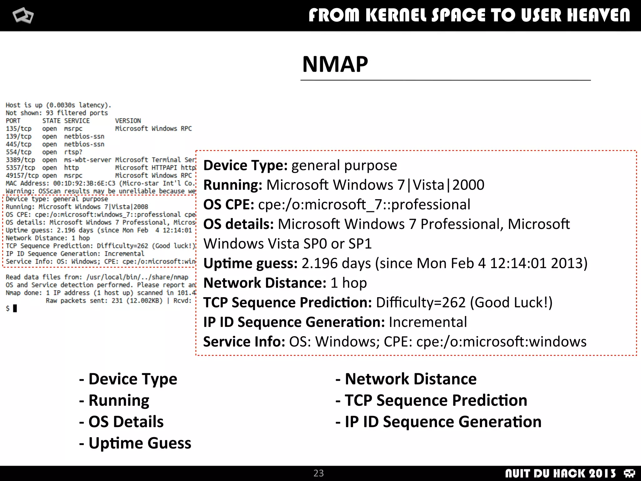 Although	
  there	
  are	
  others:
§	
  TCP	
  ISN	
  counter	
  rate	
  (ISR)
§	
  ICMP	
  IP	
  ID	
  sequence	
  genera:on	
  alg	
  (II)
§	
  Shared	
  IP	
  ID	
  sequence	
  Boolean	
  (SS)
§	
  Don’t	
  Fragment	
  ICMP	
  (DFI)
§	
  Explicit	
  conges:on	
  no:ﬁca:on	
  (C)
§	
  TCP	
  miscellaneous	
  quirks	
  (Q)
§	
  TCP	
  sequence	
  number	
  (S)
§	
  etc.
NMAP	
  INTERNAL	
  PROBES
Most	
  important:
§	
  TCP	
  ISN	
  greatest	
  common	
  divisor	
  (GDC)
§	
  TCP	
  IP	
  ID	
  sequence	
  genera:on	
  alg	
  (TI)
§	
  TCP	
  :mestamp	
  op:on	
  alg	
  (TS)
§	
  TCP	
  Op:ons	
  (O,	
  O1-­‐O6)
§	
  TCP	
  ini:al	
  Window	
  Size	
  (W,	
  W1-­‐W6)
§	
  Responsiveness	
  (R)
§	
  IP	
  don’t	
  fragment	
  bit	
  (DF)
§	
  IP	
  ini:al	
  :me-­‐to-­‐live	
  guess	
  (TG)
Fingerprint Linux 2.6.17 - 2.6.24
Class Linux | Linux | 2.6.X | general purpose
SEQ(SP=A5-D5%GCD=1-6%ISR=A7-D7%TI=Z%II=I%TS=U)
OPS(O1=M400C%O2=M400C%O3=M400C%O4=M400C%O5=M400C%O6=M400C)
WIN(W1=8018%W2=8018%W3=8018%W4=8018%W5=8018%W6=8018)
ECN(R=Y%DF=Y%T=3B-45%TG=40%W=8018%O=M400C%CC=N%Q=)
T1(R=Y%DF=Y%T=3B-45%TG=40%S=O%A=S+%F=AS%RD=0%Q=)
T2(R=N)
T3(R=Y%DF=Y%T=3B-45%TG=40%W=8018%S=O%A=S+%F=AS%O=M400C%RD=0%Q=)
T4(R=Y%DF=Y%T=3B-45%TG=40%W=0%S=A%A=Z%F=R%O=%RD=0%Q=)
T5(R=Y%DF=Y%T=3B-45%TG=40%W=0%S=Z%A=S+%F=AR%O=%RD=0%Q=)
T6(R=Y%DF=Y%T=3B-45%TG=40%W=0%S=A%A=Z%F=R%O=%RD=0%Q=)
T7(R=Y%DF=Y%T=3B-45%TG=40%W=0%S=Z%A=S+%F=AR%O=%RD=0%Q=)
U1(DF=N%T=3B-45%TG=40%IPL=164%UN=0%RIPL=G%RID=G%RIPCK=G%RUCK=G%RUD=G)
IE(DFI=N%T=3B-45%TG=40%CD=S)
How	
  i	
  met	
  your	
  packetFrom	
  kernel	
  Space	
  to	
  user	
  Heaven
23
How	
  i	
  met	
  your	
  packetFrom	
  kernel	
  Space	
  to	
  user	
  HeavenFROM KERNEL SPACE TO USER HEAVEN
NUIT DU HACK 2013
 