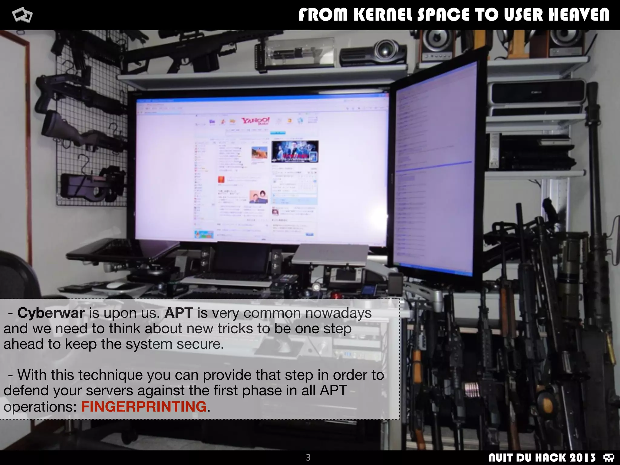 FROM KERNEL SPACE TO USER HEAVENFROM KERNEL SPACE TO USER HEAVEN
3
- Cyberwar is upon us. APT is very common nowadays
and we need to think about new tricks to be one step
ahead to keep the system secure.
- With this technique you can provide that step in order to
defend your servers against the ﬁrst phase in all APT
operations: FINGERPRINTING.
NUIT DU HACK 2013
 