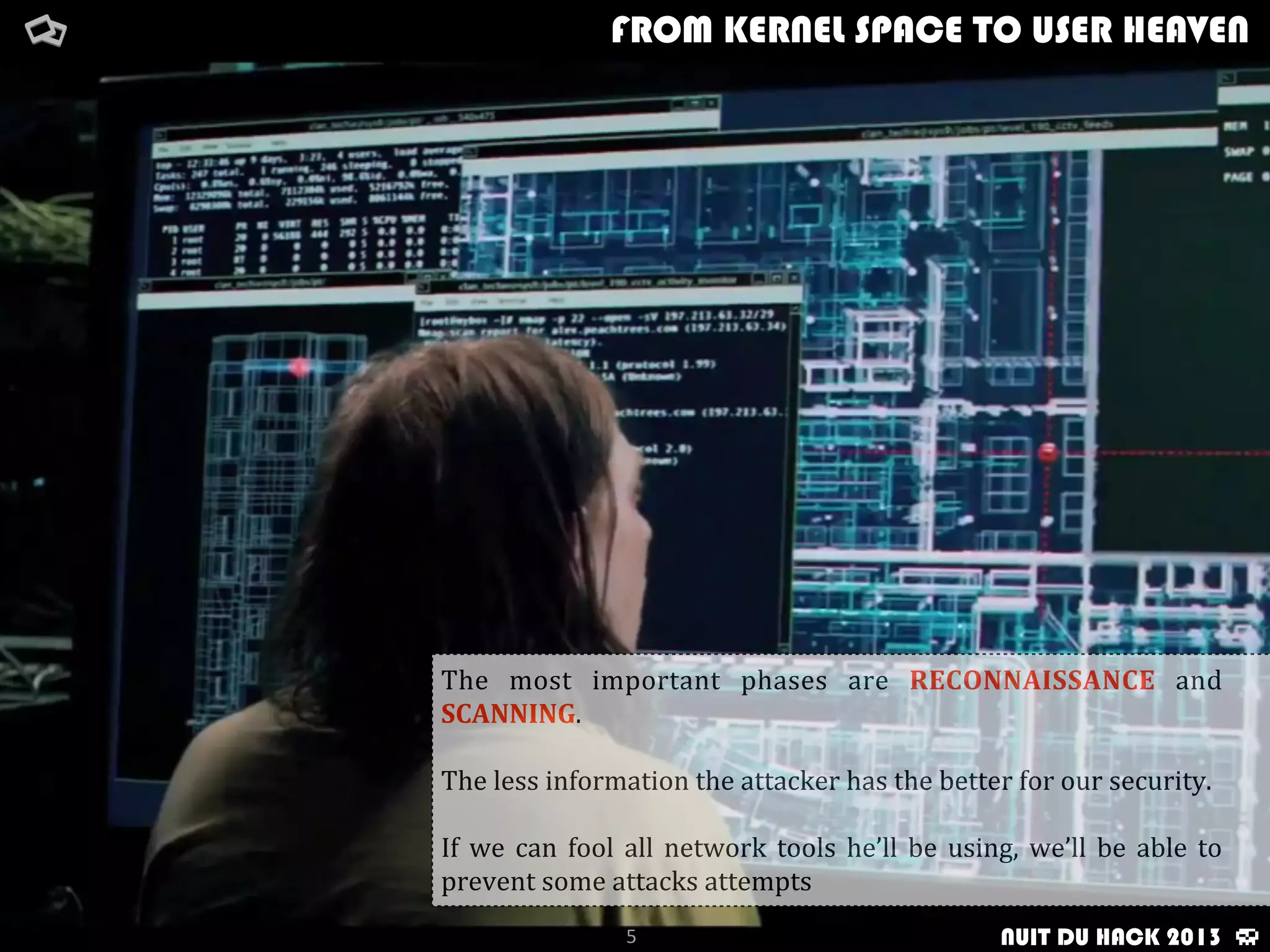 FROM KERNEL SPACE TO USER HEAVEN
5
The	
   most	
   important	
   phases	
   are	
   RECONNAISSANCE	
   and	
  
SCANNING.
The	
  less	
  information	
  the	
  attacker	
  has	
  the	
  better	
  for	
  our	
  security.
If	
   we	
   can	
  fool	
   all	
   network	
   tools	
   he’ll	
   be	
  using,	
   we’ll	
  be	
  able	
   to	
  
prevent	
  some	
  attacks	
  attempts
NUIT DU HACK 2013
 