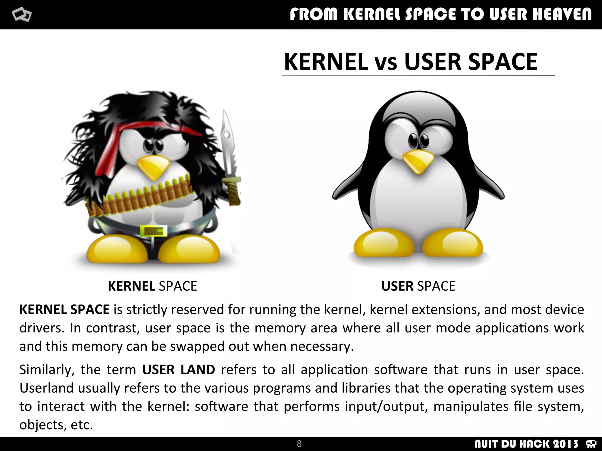 KERNEL	
  vs	
  USER	
  SPACE
KERNEL	
  SPACE USER	
  SPACE
KERNEL	
  SPACE	
  is	
  strictly	
  reserved	
  for	
  running	
  the	
  kernel,	
  kernel	
  extensions,	
  and	
  most	
  device	
  
drivers.	
  In	
  contrast,	
  user	
  space	
  is	
  the	
  memory	
  area	
  where	
  all	
  user	
  mode	
  applica/ons	
  work	
  
and	
  this	
  memory	
  can	
  be	
  swapped	
  out	
  when	
  necessary.
Similarly,	
   the	
  term	
   USER	
  LAND	
   refers	
   to	
  all	
  applica/on	
   soNware	
  that	
   runs	
   in	
   user	
   space.	
  
Userland	
  usually	
  refers	
  to	
  the	
  various	
  programs	
  and	
  libraries	
  that	
  the	
  opera/ng	
  system	
  uses	
  
to	
  interact	
  with	
   the	
  kernel:	
  soNware	
  that	
  performs	
  input/output,	
  manipulates	
  ﬁle	
  system,	
  
objects,	
  etc.
How	
  i	
  met	
  your	
  packetFrom	
  kernel	
  Space	
  to	
  user	
  Heaven
8
FROM KERNEL SPACE TO USER HEAVEN
NUIT DU HACK 2013
 