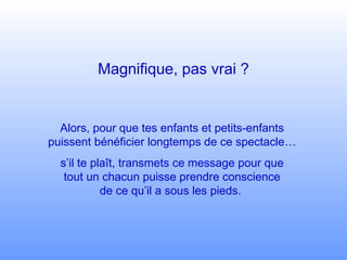 Magnifique, pas vrai ? Alors, pour que tes enfants et petits-enfants puissent bénéficier longtemps de ce spectacle… s’il te plaît, transmets ce message pour que tout un chacun puisse prendre conscience de ce qu’il a sous les pieds.  