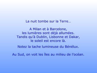 La nuit tombe sur la Terre… A Milan et à Barcelone, les lumières sont déjà allumées. Tandis qu’à Dublin, Lisbonne et Dakar, le soleil est encore là. Notez la tache lumineuse du Bénélux. Au Sud, on voit les îles au milieu de l’océan. 