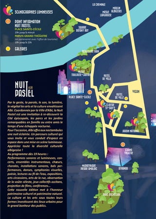 JARDIN NATIONAL
VIGAN
MUSÉE
TOULOUSE-LAUTREC
PLACE SAINTE-CÉCILE
GRAND
THÉÂTRE
MÉDIATHÈQUE
PIERRE AMALRIC
PARC ROCHEGUDE
CLOITRE
ST-SALVY
SQUARE
BOTANY BAY
MOULIN
ALBIGEOIS
LA CHEMINÉE
MUSÉE
LAPÉROUSE
HÔTEL
DE VILLE
BERGES DU TARN
ATHANOR
HÔTEL
DE VILLE
SCÉNOGRAPHIES LUMINEUSES
POINT INFORMATION
NUIT PASTEL
PLACE SAINTE-CÉCILE
19h jusqu’à minuit
PARVIS GRAND THÉÂATRE
(en partenariat avec l’office de tourisme)
19h jusqu’à 23h
GALERIES
Par le geste, la parole, le son, la lumière,
le végétal les arts et la culture envahissent
Albi. Coordonnée par la Ville d’Albi, la Nuit
Pastel est une invitation à re-découvrir la
Cité épiscopale, les parcs et les jardins
remarquables en famille ou entre amis le
temps d’une échappée nocturne.
Pourl’occasion,Albioffreauxnoctambules
une nuit éclairée. Un parcours culturel qui
vous invite et vous conduit d’espace en
espace dans une mise en scène lumineuse.
Appréciez toute la diversité culturelle
albigeoise !
Au programme dès 19 heures :
Performances sonores et lumineuses, con-
certs, ensembles instrumentaux, choeurs,
chorales, installations sonores, bals per-
formances, danses, symphonies visuelles,
poésie, lectures au fil de l’eau, expositions,
arts circassiens, arts de la rue, observation
de la voûte céleste, jeux collectifs occitans,
projection de films, conférences...
Cette nouvelle édition met à l’honneur
patrimoine culturel et patrimoine naturel.
La culture et les arts sous toutes leurs
formes investissent des lieux urbains pour
le grand bonheur des publics.
 