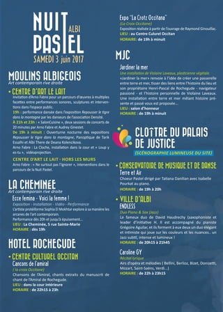 MOULINS ALBIGEOIS
Art contemporain rive droite
• CENTRE D’ART LE LAIT
Invitation d’Arno Fabre pour un parcours d’œuvres à multiples
facettes entre performances sonores, sculptures et interven-
tions dans l’espace public.
19h : performance dansée dans l’exposition Repousser le tigre
dans la montagne par les danseurs de l’association Densité.
À 21h et 23h : « SalonCuisine », deux sessions de concerts de
20 minutes par Arno Fabre et Audrey Ginestet.
De 19h à minuit : Ouverturne nocturne des expositions
Repousser le tigre dans la montagne, Panoptique de Tarik
Essalhi et Albi There de Deana Kolencikova.
Arno Fabre : La Cloche, installation dans la cour et « Loup y
es-tu », vidéoprojection.
CENTRE D’ART LE LAIT - HORS LES MURS
Arno Fabre : « Ne surtout pas l’ignorer », interventions dans le
parcours de la Nuit Pastel.
LA CHEMINÉE
Art contemporain rive droite
Ecce femina - Voici la femme !
Exposition - Installation - Vidéo - Performance
L’artiste protéiforme Sophia El Mokhtar explore à sa manière les
arcanes de l’art contemporain.
Performance dès 20h et jusqu’à épuisement...
LIEU : La Cheminée, 5 rue Sainte-Marie
HORAIRE : dès 19h
HOTEL ROCHEGUDE
• CENTRE CULTUREL OCCITAN
Cançons de l’amiral
( la croix Occitane)
Chansons de l’Amiral, chants extraits du manuscrit de
chant de l’Amiral de Rochegude.
LIEU : dans la cour intérieure
HORAIRE : de 22h15 à 23h
Expo ‘‘La Crotz Occitana’’
(La Croix Occitane)
Exposition réalisée à partir de l’ouvrage de Raymond Ginouillac.
LIEU : au Centre Culurel Occitan
HORAIRE: de 19h à minuit
MJC
Jardiner la mer
Une installation de Violaine Laveaux, plasticienne végétale.
«Jardiner la mer» renvoie à l’idée de créer une passerelle
entre terre et mer, tisser des liens entre l’histoire du lieu et
son propriétaire Henri-Pascal de Rochegude - navigateur
passioné - et l’histoire personnelle de Violaine Laveaux.
Une installation entre terre et mer mêlant histoire pré-
sente et passé vous est proposée...
LIEU : salon d’honneur
HORAIRE : de 19h à minuit
CLOÎTRE DU PALAIS
DE JUSTICE
(SCÉNOGRAPHIE LUMINEUSE DU SITE)
• CONSERVATOIRE DE MUSIQUE ET DE DANSE
Terre et Air
Choeur Pastel dirigé par Tatiana Danilian avec Isabelle
Pourkat au piano.
HORAIRE : de 19h à 20h
• VILLE D’ALBI
ENDLESS
Duo Piano & Sax (Jazz)
Le fameux duo de David Haudrechy (saxophoniste et
leader d’Initiative H. Il est accompagné du pianiste
Grégoire Aguilar, et ils forment à eux deux un duo élégant
et intimiste qui joue sur les couleurs et les nuances.. un
Jazz subtil, intense et lumineux !
HORAIRE : de 20h15 à 21h45
Caroline GY
Récital lyrique
Airs d’opéra et mélodies ( Bellini, Berlioz, Bizet, Donizetti,
Mozart, Saint-Saëns, Verdi...)
HORAIRE : de 22h à 23h15
 