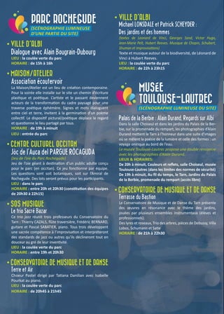 PARC ROCHEGUDE
(SCÉNOGRAPHIE LUMINEUSE
D’UNE PARTIE DU SITE)
• VILLE D’ALBI
Dialogue avec Alain Bougrain-Dubourg
LIEU : la coulée verte du parc
HORAIRE : de 15h à 16h
• MAISON/ATELIER
Association écoutervoir
La Maison/Atelier est un lieu de création contemporaine.
Pour la soirée elle installe sur le site un chemin d’écriture
plastique et poétique. L’artiste et le passant deviennent
acteurs de la transformation du cadre paysagé pour une
traverse poétique éphémère. Signes et mots dialoguent
entre ciel et terre, invitent à la germination d’un poème
collectif. Le dispositif pictural/poétique déplace le regard
et questionne le lieu partagé par tous.
HORAIRE : de 19h à minuit
LIEU : entrée du parc
• CENTRE CULTUREL OCCITAN
Jòc de l’Auca del PARGUE RÒCAGUDA
(Jeu de l’oie du Parc Rochegude)
Jeu de l’oie géant à destination d’un public adulte conçu
pour le parc (en occitan). Ce jeu fonctionne par équipe.
Les questions sont soit botaniques, soit sur l’Amiral de
Rochegude. Des lots seront prévus pour les participants.
LIEU : dans le parc
HORAIRE : entre 20h et 20h30 (constitution des équipes
de 20h30 à 22h15)
• SOS MUSIQUE
Le trio Sacré Bazar
Ce trio jazz réunit trois professeurs du Conservatoire du
Tarn : Thierry CAZALS, flûte traversière, Frédéric BERNARD,
guitare et Pascal SABATIER, piano. Tous trois développent
une sacrée compétence à l’improvisation et interpréteront
des standards de jazz ou autres qu’ils déclineront tout en
douceur au gré de leur inventivité.
LIEU : la coulée verte du parc
HORAIRE : entre 19h et 20h30
• CONSERVATOIRE DE MUSIQUE ET DE DANSE
Terre et Air
Choeur Pastel dirigé par Tatiana Danilian avec Isabelle
Pourkat au piano.
LIEU : la coulée verte du parc
HORAIRE : de 20h45 à 21h45
• VILLE D’ALBI
Michael LONSDALE et Patrick SCHEYDER :
Des jardins et des hommes
(textes de Leonard de Vinci, Georges Sand, Victor Hugo,
Jean-Marie Pelt, Hubert Reeves. Musique de Chopin, Schubert,
Shuman et improvisations)
Texte et musique autour de la biodiversité, de Léonard de
Vinci à Hubert Reeves.
LIEU : la coulée verte du parc
HORAIRE : de 22h à 23h15
MUSÉE
TOULOUSE-LAUTREC
(SCÉNOGRAPHIE LUMINEUSE DU SITE)
Palais de la Berbie : Alain Durand, Regards sur Albi
Dans la salle Choiseul et dans les jardins du Palais de la Ber-
bie, sur la promenade du rempart, les photographies d’Alain
Durand mettent le Tarn à l’honneur dans une suite d’images
où se mêlent la poésie de la lumière et celle des formes : un
voyage onirique au bord de l’eau.
Le musée Toulouse-Lautrec propose une double rencontre
avec les photographies d’Alain Durand.
LIEUX & HORAIRES:
De 20h à minuit, Couleurs et reflets, salle Choiseul, musée
Toulouse-Lautrec (dans les limites des normes de sécurité)
De 19h à minuit, Au fil du temps, le Tarn, Jardins du Palais
de la Berbie, promenade du rempart (accès libre)
• CONSERVATOIRE DE MUSIQUE ET DE DANSE
Terrasse du Bastion
Le Conservatoire de Musique et de Danse du Tarn présente
des œuvres en résonance avec le thème des jardins,
jouées par plusieurs ensembles instrumentaux (élèves et
professionnels).
Des lyres et roseaux, Trio des arbres, pièces de Debussy, Villa
Lobos, Schumann et Satie
HORAIRE : de 21h à 22h30
 