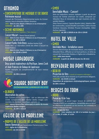 ATHANOR
• CONSERVATOIRE DE MUSIQUE ET DE DANSE
Patrimoine musical
Concert de l’Orchestre Départemental Junior du Conser-
vatoire, sous la direction d’Alain Simonou.
LIEU : dans la cour (Replis à l’Athanor en cas d’intempérie)
HORAIRE : de 19h à 20h
• SCENE NATIONALE
(en partenariat avec Polyèdres / Tons Voisins)
Concert Mozart / Denis Pascal (piano)
LIEU : dans la cour (Replis à l’Athanor en cas d’intempérie)
HORAIRE: de 20h à 20h30
Concert Funky Style Brass, fanfare festive funk
Entrée libre, sur réservation (retrait des billets à l’accueil du
Grand Théâtre)
LIEU : dans la cour (Replis à l’Athanor en cas d’intempérie)
HORAIRE: de 22h30 à 23h45
MUSÉE LAPÉROUSE
Deux grands explorateurs du Pacifique, James Cook
et Jean-François de Galaup de Lapérouse
Quatre exemples de complémentarité de leurs travaux
maritimes.
HORAIRE : de 20h à minuit
SQUARE BOTANY BAY
(SCÉNOGRAPHIE LUMINEUSE DU SITE)
• ALBIREO
Observation des astres
Voir l’Univers et le comprendre : voir au télescope dès
21h45. Comprendre dans l’atelier (belles images com-
mentées de planètes, nébuleuses, galaxies...)
LIEU : square Botany Bay (télescope) et atelier du musée
Lapérouse (belles images)
HORAIRE : de 20h à minuit
ÉGLISE DE LA MADELEINE
• PARVIS DE L’ÉGLISE DE LA MADELEINE
Danses flamencas par l’association Flamenco pour Tous.
LIEU : église de la Madeleine
HORAIRE: de 21h à 21h40
• GMEA
Inevitable Music - Concert
Série de traductions sonores réalisées à partir de dessins
muraux de l’artiste américain Sol Lewitt, composée par
Sébastien Roux et interprétée par sept musiciens de l’en-
semble Dedalus.
Silvia Tarozzi (violon), Cyprien Busolini (alto), Debohra Wal-
ker (violoncelle), Laurent Bruttin (clarinette), Dafne Vicente
Sandoval (basson), Christian Pruvost (trompette), Didier
Aschour (guitare).
HORAIRE : de 20h à 20h30 et de 22h à 22h30
HÔTEL DE VILLE
• GMEA
Inévitable Music - Installation sonore
Version électronique de Inévitable Music, une création de
Sébastien Roux, diffusée sur six haut-parleurs, en écho au
concert de l’ensemble Dedalus à l’église de la Madeleine.
LIEU : salle Jean-Jaurès
HORAIRE : à partir de 18h30 (toutes les 30 min)
BELVÉDÈRE DU PONT VIEUX
• ACIA 81
Projection de films ( courts et moyens métrages )
Films des années 40 et récents sur le patrimoine Albigeois.
HORAIRE : de 21h45 à minuit
Exposition de projecteurs cinématographiques anciens
de 20h à minuit
BERGES DU TARN
• ARPO
Poésie au fil de l’eau
«De la source au grand large» lecture de poèmes par
l’équipe d’ARPO sur une gabarre. L’ensemble sera composé
en alternance de poèmes sur les sources, les ruisseaux, la
rivière, le fleuve et la mer.
LIEU : berges du Tarn
HORAIRE : trois rotations de 19h à la tombée du jour :
1ere
à 19h, 2è
à 20h, 3è
à 21h
 