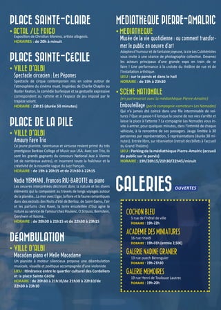 GALERIES
PLACE SAINTE-CLAIRE
• ACTAL /LE FRIGO
Exposition de Christian Moréno, artiste albigeois.
HORAIRES : de 20h à minuit
PLACE SAINTE-CÉCILE
• VILLE D’ALBI
Spectacle circacien : Les Pépones
Spectacle de cirque contemporain mis en scène autour de
l’atmosphère du cinéma muet. Inspirées de Charlie Chaplin ou
Buster Keaton, la comédie burlesque et sa gestuelle expressive
correspondent au rythme et à l’espace de jeu imposé par le
trapèze volant.
HORAIRE : 23h15 (durée 50 minutes)
PLACE DE LA PILE
• VILLE D’ALBI
Amaury Faye Trio
Ce jeune pianiste, talentueux et virtuose revient primé du très
prestigieux Berklee College of Music aux USA. Avec son Trio, ils
sont les grands gagnants du concours National Jazz à Vienne
(et de nombreux autres), et incarnent toute la fraîcheur et la
créativité de la nouvelle vague du Jazz français.
HORAIRE : de 19h à 20h15 et de 21h30 à 22h15
Nadia YERMANI , François RIU-BAROTTE au piano
Les oeuvres interprétées décriront donc la nature et les divers
éléments qui la composent au travers de longs voyages autour
de la planète...La mer avec Elgar, la flore et la faune romantiques
dans des extraits des Nuits d’été de Berlioz, de Saint-Saens, l’air
et les parfums chez Ravel, la terre ensoleillée d’Esp agne la
nature au service de l’amour chez Poulenc, O.Strauss, Bernstein,
Gershwin et Kosma...
HORAIRE : de 20h30 à 21h15 et de 22h30 à 23h15
DÉAMBULATION
• VILLE D’ALBI
Macadam piano et Melle Macadame
Un pianiste à moteur silencieux propose une déambulation
musicale, visuelle et poétique accompagnée d’une violoniste
LIEU : Itinérance entre le quartier culturel des Cordeliers
et la place Sainte Cécile
HORAIRE : de 20h30 à 21h10/de 21h30 à 22h10/de
22h30 à 23h10
MEDIATHÈQUE PIERRE-AMALRIC
• MEDIATHEQUE
Musée de la vie quotidienne : ou comment transfor-
mer le public en oeuvre d’art
Adeptesd’humouretdefantaisiejoyeuse,lacieLesCubiténistes
vous invite à une séance de photographie collective. Devenez
les acteurs principaux d’une grande expo en train de se
faire ! Une performance à la croisée du théâtre de rue et de
l’installation artistique.
LIEU : sur le parvis et dans le hall
HORAIRE : de 19h à 23h30
• SCENE NATIONALE
(en partenariat avec la médiathèque Pierre-Amalric)
Embouteillage (par la compagnie «amateur» Les Nomades)
Qui n’a jamais été coincé dans une file interminable de voi-
tures ? Que se passe-t-il lorsque la course de nos vies s’arrête et
laisse la place à l’attente ? La compagnie Les Nomades vous in-
vite à entrer, pour quelques minutes, dans l’intimité de chaque
véhicule, à la rencontre de ses passagers. Jauge limitée à 30
personnes par représentation, 5 représentations (durée 30 mi-
nutes). Entrée libre, sur réservation (retrait des billets à l’accueil
du Grand Théâtre)
LIEU : Parking de la médiathèque Pierre-Amalric (accueil
du public sur le parvis)
HORAIRE : 19h/20h15/21h30/22h45/minuit
OUVERTES
COCHON BLEU
5 rue de l’Hôtel de ville
Horaire : 19h-22h
ACADEMIE DES MINIATURES
16 rue rinaldi
Horaire : 19h-01h (entrée 2,50€)
GALERIE NADINE GRANIER
13 rue puech Bérenguier
Horaire : 19h-21h30
GALERIE MEMOIRES
19 rue Henri de Toulouse Lautrec
Horaire : 19h-20h
 