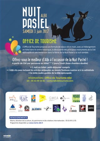 OFFICE DE TOURISME
L’Office de Tourisme propose une formule de séjour clé en main, avec un hébergement
en hôtel dans le centre historique, la découverte des principaux monuments de la Cité
épiscopale et une immersion dans la féérie de la Nuit Pastel à la nuit tombée.
Offrez-vous le meilleur d’Albi à l’occasion de la Nuit Pastel !
A partir de 55€ par personne en hôtel ** 2 jours/1nuit (base chambre double)
• 1 nuit en hôtel, petit-déjeuner compris
• 2 Albi city pass incluant les entrées prépayées au musée Toulouse-Lautrec et à la cathédrale
• la visite audio-guidée de la Cité épiscopale
RÉSERVATION : Office de Tourisme Albi
tél : 05 63 49 10 81 - contact@albitourisme.com
RENSEIGNEMENTS
Mairie, direction de la culture, du patrimoine et des relations internationales : 05 63 49 11 95
Programme disponible sur www.mairie-albi.fr
ARPO
 