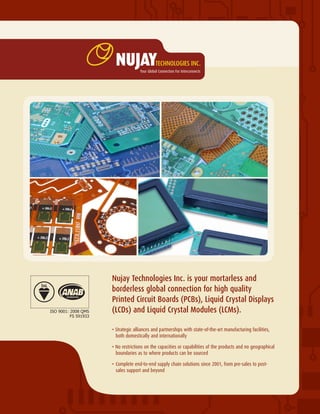 Nujay Technologies Inc. is your mortarless and
borderless global connection for high quality
Printed Circuit Boards (PCBs), Liquid Crystal Displays
(LCDs) and Liquid Crystal Modules (LCMs).
• Strategic alliances and partnerships with state-of-the-art manufacturing facilities, 	
	 both domestically and internationally
• No restrictions on the capacities or capabilities of the products and no geographical 	
	 boundaries as to where products can be sourced
•	Complete end-to-end supply chain solutions since 2001, from pre-sales to post-	
	 sales support and beyond
FS 591933
ISO 9001: 2008 QMS
 