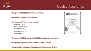 Quality Assurance
❖ Nujay is an ISO9001:2015 certified company.
❖ All factories comply to ISO standards.
❖ Certificates of factories in our portfolio;
❖ ISO9001:2015
❖ IATF 16949:2016
❖ ISO 13485:2016
❖ ISO 14001:2015
❖ ISO 14067:2013
❖ Products are 100% E-tested and AQLed before shipment from factory.
❖ Nujay inspects products after it arrives to Nujay’s facility
❖ Nujay regularly audits each factory’s Quality Management System.
 