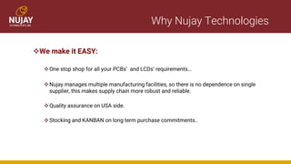 Why Nujay Technologies
❖We make it EASY:
❖One stop shop for all your PCBs’ and LCDs’ requirements…
❖Nujay manages multiple manufacturing facilities, so there is no dependence on single
supplier, this makes supply chain more robust and reliable.
❖Quality assurance on USA side.
❖Stocking and KANBAN on long term purchase commitments..
 