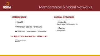 Memberships & Social Networks
❖MEMBERSHIP
❖NAMM
❖American Society For Quality
❖California Chamber of Commerce
❖SOCIAL NETWORKS
❖LinkedIn
Page: Nujay Technologies Inc.
❖Twitter
@nujaytech
❖ INDUSTRIAL PRODUCTS’ DIRECTORY
❖Thomasnet.com
❖Manta
 