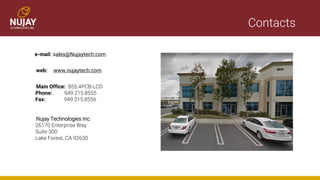 Contacts
e-mail: sales@Nujaytech.com
web: www.nujaytech.com
Main Office: 855.4PCB-LCD
Phone: 949.215.8555
Fax: 949.215.8556
Nujay Technologies Inc.
26170 Enterprise Way
Suite 300
Lake Forest, CA 92630
 