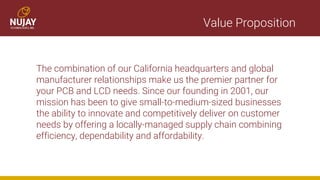 Value Proposition
The combination of our California headquarters and global
manufacturer relationships make us the premier partner for
your PCB and LCD needs. Since our founding in 2001, our
mission has been to give small-to-medium-sized businesses
the ability to innovate and competitively deliver on customer
needs by offering a locally-managed supply chain combining
efficiency, dependability and affordability.
 