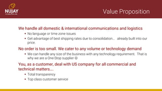 Value Proposition
We handle all domestic & international communications and logistics
▪ No language or time zone issues
▪ Get advantage of best shipping rates due to consolidation… already built into our
price.
No order is too small. We cater to any volume or technology demand
▪ We can handle any size of the business with any technology requirement. That is
why we are a One-Stop supplier ☺
You, as a customer, deal with US company for all commercial and
technical matters….
▪ Total transparency
▪ Top class customer service
 