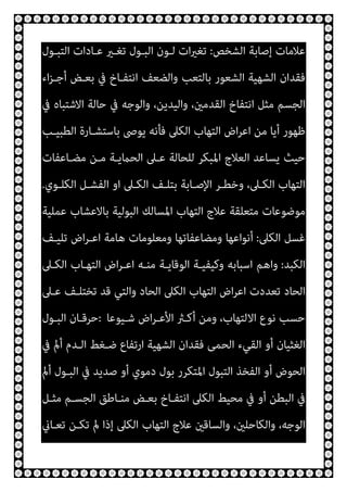 ‫اﻟﺸﺨﺺ‬ ‫إﺻﺎﺑﺔ‬ ‫ﻋﻼﻣﺎت‬
:
‫اﻟﺘﺒـﻮل‬ ‫ﻋـﺎدات‬ ‫ﺗﻐـري‬ ‫اﻟﺒـﻮل‬ ‫ﻟـﻮن‬ ‫ات‬‫ري‬‫ﺗﻐ‬
‫اﻟﺸﻬ‬ ‫ﻓﻘﺪان‬
‫اء‬‫ﺰ‬‫أﺟـ‬ ‫ﺑﻌـﺾ‬ ‫ﰲ‬ ‫اﻧﺘﻔـﺎخ‬ ‫واﻟﻀﻌﻒ‬ ‫ﺑﺎﻟﺘﻌﺐ‬ ‫اﻟﺸﻌﻮر‬ ‫ﻴﺔ‬
‫ﰲ‬ ‫اﻻﺷﺘﺒﺎه‬ ‫ﺣﺎﻟﺔ‬ ‫ﰲ‬ ‫واﻟﻮﺟﻪ‬ ،‫واﻟﻴﺪﻳﻦ‬ ،‫اﻟﻘﺪﻣني‬ ‫اﻧﺘﻔﺎخ‬ ‫ﻣﺜﻞ‬ ‫اﻟﺠﺴﻢ‬
‫اﻟﻄﺒﻴـﺐ‬ ‫ﺑﺎﺳﺘﺸـﺎرة‬ ‫ﻳﻮﴅ‬ ‫ﻓﺄﻧﻪ‬ ‫اﻟﻜﲆ‬ ‫اﻟﺘﻬﺎب‬ ‫اض‬‫ﺮ‬‫اﻋ‬ ‫ﻣﻦ‬ ‫أﻳﺎ‬ ‫ﻇﻬﻮر‬
‫ﻣﻀـﺎﻋﻔﺎت‬ ‫ﻣـﻦ‬ ‫اﻟﺤامﻳـﺔ‬ ‫ﻋـﲆ‬ ‫ﻟﻠﺤﺎﻟﺔ‬ ‫اﳌﺒﻜﺮ‬ ‫اﻟﻌﻼج‬ ‫ﻳﺴﺎﻋﺪ‬ ‫ﺣﻴﺚ‬
‫ا‬ ‫اﻟﻜـﲆ‬ ‫ﺑﺘﻠـﻒ‬ ‫اﻹﺻـﺎﺑﺔ‬ ‫وﺧﻄـﺮ‬ ،‫اﻟﻜـﲆ‬ ‫اﻟﺘﻬﺎب‬
‫اﻟﻜﻠـﻮي‬ ‫اﻟﻔﺸـﻞ‬ ‫و‬
.
‫ﻋﻤﻠﻴﺔ‬ ‫ﺑﺎﻻﻋﺸﺎب‬ ‫اﻟﺒﻮﻟﻴﺔ‬ ‫اﳌﺴﺎﻟﻚ‬ ‫اﻟﺘﻬﺎب‬ ‫ﻋﻼج‬ ‫ﻣﺘﻌﻠﻘﺔ‬ ‫ﻣﻮﺿﻮﻋﺎت‬
‫اﻟﻜﲆ‬ ‫ﻏﺴﻞ‬
:
‫ﺗﻠﻴـﻒ‬ ‫اض‬‫ﺮ‬‫اﻋـ‬ ‫ﻫﺎﻣﺔ‬ ‫وﻣﻌﻠﻮﻣﺎت‬ ‫وﻣﻀﺎﻋﻔﺎﺗﻬﺎ‬ ‫أﻧﻮاﻋﻬﺎ‬
‫اﻟﻜﺒﺪ‬
:
‫اﻟﻜـﲆ‬ ‫اﻟﺘﻬـﺎب‬ ‫اض‬‫ﺮ‬‫اﻋـ‬ ‫ﻣﻨـﻪ‬ ‫اﻟﻮﻗﺎﻳـﺔ‬ ‫وﻛﻴﻔﻴـﺔ‬ ‫اﺳﺒﺎﺑﻪ‬ ‫واﻫﻢ‬
‫ﻋـﲆ‬ ‫ﺗﺨﺘﻠـﻒ‬ ‫ﻗﺪ‬ ‫واﻟﺘﻲ‬ ‫اﻟﺤﺎد‬ ‫اﻟﻜﲆ‬ ‫اﻟﺘﻬﺎب‬ ‫اض‬‫ﺮ‬‫اﻋ‬ ‫ﺗﻌﺪدت‬ ‫اﻟﺤﺎد‬
‫اﻻﻟﺘﻬ‬ ‫ﻧﻮع‬ ‫ﺣﺴﺐ‬
‫ﺷـﻴﻮﻋﺎ‬ ‫اض‬‫ﺮ‬‫اﻷﻋـ‬ ‫أﻛـرث‬ ‫وﻣﻦ‬ ،‫ﺎب‬
:
‫اﻟﺒـﻮل‬ ‫ﺣﺮﻗـﺎن‬
‫ﰲ‬ ‫أمل‬ ‫اﻟـﺪم‬ ‫ﺿـﻐﻂ‬ ‫ارﺗﻔﺎع‬ ‫اﻟﺸﻬﻴﺔ‬ ‫ﻓﻘﺪان‬ ‫اﻟﺤﻤﻰ‬ ‫اﻟﻘﻲء‬ ‫أو‬ ‫اﻟﻐﺜﻴﺎن‬
‫أمل‬ ‫اﻟﺒـﻮل‬ ‫ﰲ‬ ‫ﺻﺪﻳﺪ‬ ‫أو‬ ‫دﻣﻮي‬ ‫ﺑﻮل‬ ‫اﳌﺘﻜﺮر‬ ‫اﻟﺘﺒﻮل‬ ‫اﻟﻔﺨﺬ‬ ‫أو‬ ‫اﻟﺤﻮض‬
‫ﻣﺜـﻞ‬ ‫اﻟﺠﺴـﻢ‬ ‫ﻣﻨـﺎﻃﻖ‬ ‫ﺑﻌـﺾ‬ ‫اﻧﺘﻔـﺎخ‬ ‫اﻟﻜﲆ‬ ‫ﻣﺤﻴﻂ‬ ‫ﰲ‬ ‫أو‬ ‫اﻟﺒﻄﻦ‬ ‫ﰲ‬
‫اﻟﻜﲆ‬ ‫اﻟﺘﻬﺎب‬ ‫ﻋﻼج‬ ‫واﻟﺴﺎﻗني‬ ،‫واﻟﻜﺎﺣﻠني‬ ،‫اﻟﻮﺟﻪ‬
‫ﺗﻌـﺎين‬ ‫ﺗﻜـﻦ‬ ‫مل‬ ‫إذا‬
 