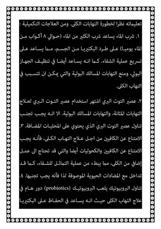 ‫اﻟﻜﲆ‬ ‫اﻟﺘﻬﺎﺑﺎت‬ ‫ﻟﺨﻄﻮرة‬ ‫ا‬‫ﺮ‬‫ﻧﻈ‬ ‫ﺗﻌﻠﻴامﺗﻪ‬
.
‫اﻟﺘﻜﻤﻴﻠﻴﺔ‬ ‫اﻟﻌﻼﺟﺎت‬ ‫وﻣﻦ‬
:
.١
‫اﳌﺎء‬ ‫ﻣﻦ‬ ‫اﻟﻜﺜري‬ ‫ﴍب‬ ‫ﻳﺴﺎﻋﺪ‬ ‫اﳌﺎء‬ ‫ﴍب‬
)
‫ﺣـﻮاﱄ‬
٨
‫ﻣـﻦ‬ ‫أﻛـﻮاب‬
‫ﻳﻮﻣﻴـﺎ‬ ‫اﳌﺎء‬
(
‫ﻣـﻦ‬ ‫اﻟﺒﻜﺘريﻳـﺎ‬ ‫ﻃـﺮد‬ ‫ﻋـﲆ‬
‫ﻋـﲆ‬ ‫ﻳﺴـﺎﻋﺪ‬ ‫ﻣـام‬ ،‫اﻟﺠﺴـﻢ‬
‫اﻟﺸﻔﺎء‬ ‫ﻋﻤﻠﻴﺔ‬ ‫ﺗﴪﻳﻊ‬
.
‫اﻟﺠﻬـﺎز‬ ‫ﺗﻨﻈﻴـﻒ‬ ‫ﰲ‬ ‫أﻳﻀـﺎ‬ ‫ﻳﺴـﺎﻋﺪ‬ ‫اﻧـﻪ‬ ‫ﻛـام‬
‫ﰲ‬ ‫ﺗﺘﺴـﺒﺐ‬ ‫ان‬ ‫ميﻜـﻦ‬ ‫واﻟﺘﻲ‬ ‫اﻟﺒﻮﻟﻴﺔ‬ ‫اﳌﺴﺎﻟﻚ‬ ‫اﻟﺘﻬﺎﺑﺎت‬ ‫وﻣﻨﻊ‬ ،‫اﻟﺒﻮﱄ‬
‫اﻟﻜﲆ‬ ‫اﻟﺘﻬﺎب‬
.
٢
.
‫ﻟﻌـﻼج‬ ‫اﻟـﱪي‬ ‫اﻟﺘـﻮت‬ ‫ﻋﺼري‬ ‫اﺳﺘﺨﺪام‬ ‫اﺷﺘﻬﺮ‬ ‫اﻟﱪي‬ ‫اﻟﺘﻮت‬ ‫ﻋﺼري‬
‫اﻟﺒﻮﻟﻴﺔ‬ ‫اﳌﺴﺎﻟﻚ‬ ‫واﻟﺘﻬﺎﺑﺎت‬ ،‫اﳌﺜﺎﻧﺔ‬ ‫اﻟﺘﻬﺎﺑﺎت‬
.
‫ﺗﺠﻨـﺐ‬ ‫ﻳﺠـﺐ‬ ‫اﻧـﻪ‬ ‫اﻻ‬
‫اﳌﻀـﺎﻓﺔ‬ ‫اﳌﺤﻠﻴـﺎت‬ ‫ﻋﲆ‬ ‫ﻳﺤﺘﻮي‬ ‫اﻟﺬي‬ ‫اﻟﱪي‬ ‫اﻟﺘﻮت‬ ‫ﻋﺼري‬ ‫ﺗﻨﺎول‬
.
٣
.
‫ﻳﺠـﺐ‬ ‫ﻓﺄﻧـﻪ‬ ،‫اﻟﻜـﲆ‬ ‫اﻟﺘﻬـﺎب‬ ‫ﻋـﻼج‬ ‫اﺟـﻞ‬ ‫ﻣﻦ‬ ‫اﻟﻜﺎﻓﻴني‬ ‫ﻋﻦ‬ ‫اﻻﻣﺘﻨﺎع‬
‫ﻋﻤـﻞ‬ ‫اﱃ‬ ‫ﺗﺤﺘﺎج‬ ‫ﻗﺪ‬ ‫واﻟﺘﻲ‬ ‫أﻳﻀﺎ‬ ‫واﻟﻜﺤﻮﻟﻴﺎت‬ ‫اﻟﻜﺎﻓﻴني‬ ‫ﻋﻦ‬ ‫اﻻﻣﺘﻨﺎع‬
‫ﻗـﺪ‬ ‫ﻛـام‬ ،‫ﻟﻠﺸـﻔﺎء‬ ‫اﻟﺘامﺛـﻞ‬ ‫ﻋﻤﻠﻴﺔ‬ ‫ﻣﻦ‬ ‫ﻳﺒﻂء‬ ‫ﻣام‬ ،‫اﻟﻜﲆ‬ ‫ﻣﻦ‬ ‫إﺿﺎﰲ‬
‫ﻣ‬ ‫ﺗﺪاﺧﻞ‬
‫ﺗﺠﻨﺒﻬﺎ‬ ‫ﻳﺠﺐ‬ ‫ﻓﺄﻧﻪ‬ ‫ﻟﺬا‬ ‫اﳌﻮﺻﻮﻓﺔ‬ ‫اﻟﺤﻴﻮﻳﺔ‬ ‫اﳌﻀﺎدات‬ ‫ﻊ‬
.
٤
.
‫اﻟﱪوﺑﻴﻮﺗﻴـﻚ‬ ‫ﻳﻠﻌﺐ‬ ‫اﻟﱪوﺑﻴﻮﺗﻴﻚ‬ ‫ﺗﻨﺎول‬
(probiotics)
‫ﰲ‬ ‫ﻫـﺎم‬ ‫دور‬
‫اﻟﺒﻜﺘريﻳـﺎ‬ ‫ﻋـﲆ‬ ‫اﻟﺤﻔـﺎظ‬ ‫ﰲ‬ ‫ﻳﺴـﺎﻋﺪ‬ ‫اﻧـﻪ‬ ‫ﺣﻴـﺚ‬ ‫اﻟﻜﲆ‬ ‫اﻟﺘﻬﺎب‬ ‫ﻋﻼج‬
 