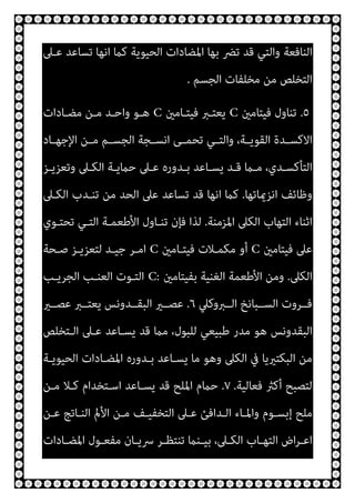 ‫ﻋـﲆ‬ ‫ﺗﺴﺎﻋﺪ‬ ‫اﻧﻬﺎ‬ ‫ﻛام‬ ‫اﻟﺤﻴﻮﻳﺔ‬ ‫اﳌﻀﺎدات‬ ‫ﺑﻬﺎ‬ ‫ﺗﴬ‬ ‫ﻗﺪ‬ ‫واﻟﺘﻲ‬ ‫اﻟﻨﺎﻓﻌﺔ‬
‫اﻟﺠﺴﻢ‬ ‫ﻣﺨﻠﻔﺎت‬ ‫ﻣﻦ‬ ‫اﻟﺘﺨﻠﺺ‬
.
٥
.
‫ﻓﻴﺘﺎﻣني‬ ‫ﺗﻨﺎول‬
C
‫ﻓﻴﺘـﺎﻣني‬ ‫ﻳﻌﺘـﱪ‬
C
‫ﻣﻀـﺎدات‬ ‫ﻣـﻦ‬ ‫واﺣـﺪ‬ ‫ﻫـﻮ‬
‫ـﺎد‬‫ـ‬‫اﻹﺟﻬ‬ ‫ـﻦ‬‫ـ‬‫ﻣ‬ ‫ـﻢ‬‫ـ‬‫اﻟﺠﺴ‬ ‫ـﺠﺔ‬‫ـ‬‫اﻧﺴ‬ ‫ـﻰ‬‫ـ‬‫ﺗﺤﻤ‬ ‫ـﻲ‬‫ـ‬‫واﻟﺘ‬ ،‫ـﺔ‬‫ـ‬‫اﻟﻘﻮﻳ‬ ‫ـﺪة‬‫ـ‬‫اﻻﻛﺴ‬
‫ـﺰ‬‫ـ‬‫وﺗﻌﺰﻳ‬ ‫ـﲆ‬‫ـ‬‫اﻟﻜ‬ ‫ـﺔ‬‫ـ‬‫ﺣامﻳ‬ ‫ـﲆ‬‫ـ‬‫ﻋ‬ ‫ـﺪوره‬‫ـ‬‫ﺑ‬ ‫ـﺎﻋﺪ‬‫ـ‬‫ﻳﺴ‬ ‫ـﺪ‬‫ـ‬‫ﻗ‬ ‫ـام‬‫ـ‬‫ﻣ‬ ،‫ـﺪي‬‫ـ‬‫اﻟﺘﺄﻛﺴ‬
‫اﻧﺰميﺎﺗﻬﺎ‬ ‫وﻇﺎﺋﻒ‬
.
‫اﻟﻜـﲆ‬ ‫ﺗﻨـﺪب‬ ‫ﻣﻦ‬ ‫اﻟﺤﺪ‬ ‫ﻋﲆ‬ ‫ﺗﺴﺎﻋﺪ‬ ‫ﻗﺪ‬ ‫اﻧﻬﺎ‬ ‫ﻛام‬
‫اﳌﺰﻣﻨﺔ‬ ‫اﻟﻜﲆ‬ ‫اﻟﺘﻬﺎب‬ ‫اﺛﻨﺎء‬
.
‫اﻷ‬ ‫ﺗﻨـﺎول‬ ‫ﻓﺈن‬ ‫ﻟﺬا‬
‫ﺗﺤﺘـﻮي‬ ‫اﻟﺘـﻲ‬ ‫ﻃﻌﻤـﺔ‬
‫ﻓﻴﺘﺎﻣني‬ ‫ﻋﲆ‬
C
‫ﻓﻴﺘـﺎﻣني‬ ‫ﻣﻜﻤـﻼت‬ ‫أو‬
C
‫ﺻـﺤﺔ‬ ‫ﻟﺘﻌﺰﻳـﺰ‬ ‫ﺟﻴـﺪ‬ ‫اﻣـﺮ‬
‫اﻟﻜﲆ‬
.
‫ﺑﻔﻴﺘﺎﻣني‬ ‫اﻟﻐﻨﻴﺔ‬ ‫اﻷﻃﻌﻤﺔ‬ ‫وﻣﻦ‬
C:
‫اﻟﺠﺮﻳـﺐ‬ ‫اﻟﻌﻨـﺐ‬ ‫اﻟﺘـﻮت‬
‫اﻟــﱪوﻛﲇ‬ ‫اﻟﺴــﺒﺎﻧﺦ‬ ‫ﻓــﺮوت‬
٦
.
‫ﻋﺼــري‬ ‫ﻳﻌﺘــﱪ‬ ‫اﻟﺒﻘــﺪوﻧﺲ‬ ‫ﻋﺼــري‬
‫اﻟـﺘﺨﻠﺺ‬ ‫ﻋـﲆ‬ ‫ﻳﺴـﺎﻋﺪ‬ ‫ﻗﺪ‬ ‫ﻣام‬ ،‫ﻟﻠﺒﻮل‬ ‫ﻃﺒﻴﻌﻲ‬ ‫ﻣﺪر‬ ‫ﻫﻮ‬ ‫اﻟﺒﻘﺪوﻧﺲ‬
‫ﻣ‬ ‫وﻫﻮ‬ ‫اﻟﻜﲆ‬ ‫ﰲ‬ ‫اﻟﺒﻜﺘريﻳﺎ‬ ‫ﻣﻦ‬
‫اﻟﺤﻴﻮﻳـﺔ‬ ‫اﳌﻀـﺎدات‬ ‫ﺑـﺪوره‬ ‫ﻳﺴـﺎﻋﺪ‬ ‫ﺎ‬
‫ﻓﻌﺎﻟﻴﺔ‬ ‫أﻛرث‬ ‫ﻟﺘﺼﺒﺢ‬
.
٧
.
‫ﻣـﻦ‬ ‫ﻛـﻼ‬ ‫اﺳـﺘﺨﺪام‬ ‫ﻳﺴـﺎﻋﺪ‬ ‫ﻗﺪ‬ ‫اﳌﻠﺢ‬ ‫ﺣامم‬
‫ﻋـﻦ‬ ‫اﻟﻨـﺎﺗﺞ‬ ‫اﻷمل‬ ‫ﻣـﻦ‬ ‫اﻟﺘﺨﻔﻴـﻒ‬ ‫ﻋـﲆ‬ ‫اﻟـﺪاﻓﺊ‬ ‫واﳌـﺎء‬ ‫إﺑﺴـﻮم‬ ‫ﻣﻠﺢ‬
‫ـﺎدات‬‫ـ‬‫اﳌﻀ‬ ‫ـﻮل‬‫ـ‬‫ﻣﻔﻌ‬ ‫ـﺎن‬‫ـ‬‫ﴎﻳ‬ ‫ـﺮ‬‫ـ‬‫ﺗﻨﺘﻈ‬ ‫ـﻨام‬‫ـ‬‫ﺑﻴ‬ ،‫ـﲆ‬‫ـ‬‫اﻟﻜ‬ ‫ـﺎب‬‫ـ‬‫اﻟﺘﻬ‬ ‫اض‬‫ﺮ‬‫ـ‬‫ـ‬‫اﻋ‬
 